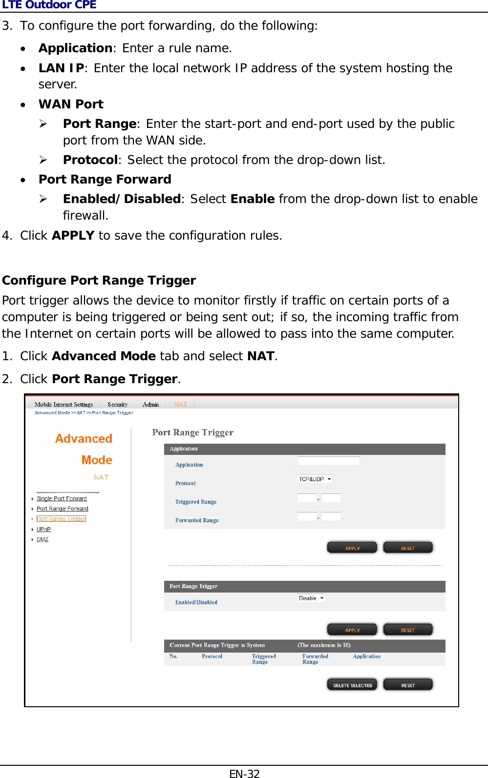 LTE Outdoor CPE EN-32 3. To configure the port forwarding, do the following:   Application: Enter a rule name.  LAN IP: Enter the local network IP address of the system hosting the server.  WAN Port   Port Range: Enter the start-port and end-port used by the public port from the WAN side.   Protocol: Select the protocol from the drop-down list.  Port Range Forward  Enabled/Disabled: Select Enable from the drop-down list to enable firewall.  4. Click APPLY to save the configuration rules. Configure Port Range Trigger  Port trigger allows the device to monitor firstly if traffic on certain ports of a computer is being triggered or being sent out; if so, the incoming traffic from the Internet on certain ports will be allowed to pass into the same computer. 1. Click Advanced Mode tab and select NAT. 2. Click Port Range Trigger.   