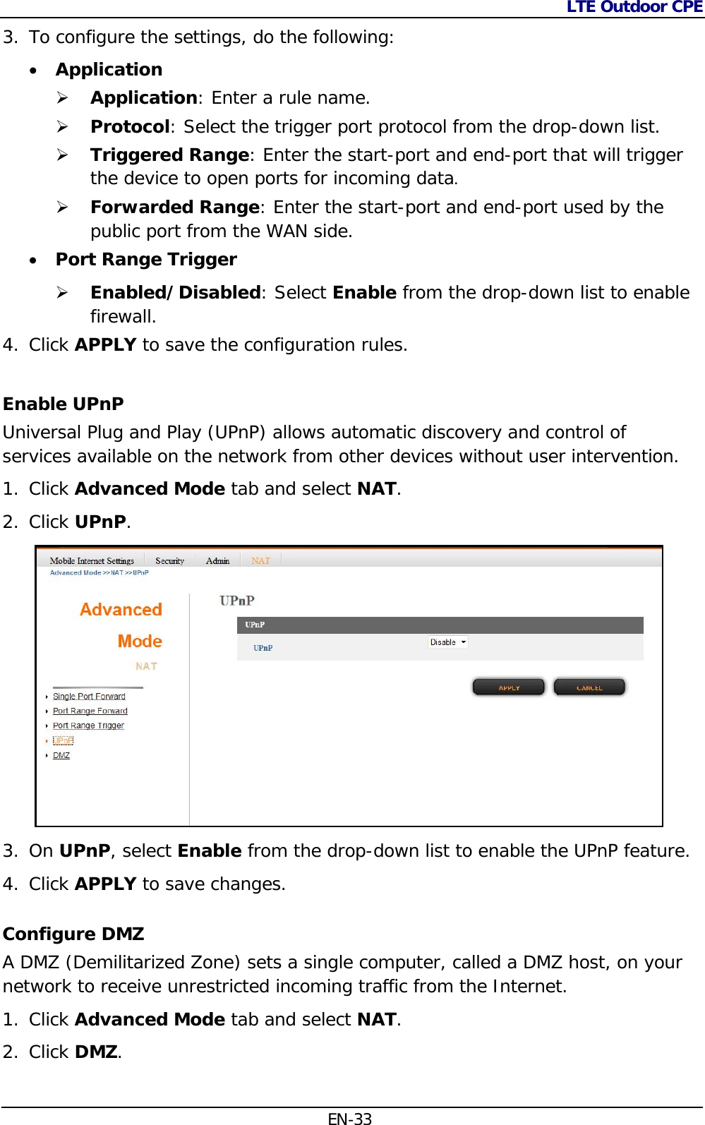 LTE Outdoor CPE  EN-33 3. To configure the settings, do the following:   Application  Application: Enter a rule name.  Protocol: Select the trigger port protocol from the drop-down list.  Triggered Range: Enter the start-port and end-port that will trigger the device to open ports for incoming data.   Forwarded Range: Enter the start-port and end-port used by the public port from the WAN side.  Port Range Trigger   Enabled/Disabled: Select Enable from the drop-down list to enable firewall.  4. Click APPLY to save the configuration rules. Enable UPnP Universal Plug and Play (UPnP) allows automatic discovery and control of services available on the network from other devices without user intervention. 1. Click Advanced Mode tab and select NAT. 2. Click UPnP.   3. On UPnP, select Enable from the drop-down list to enable the UPnP feature. 4. Click APPLY to save changes. Configure DMZ A DMZ (Demilitarized Zone) sets a single computer, called a DMZ host, on your network to receive unrestricted incoming traffic from the Internet. 1. Click Advanced Mode tab and select NAT. 2. Click DMZ.  