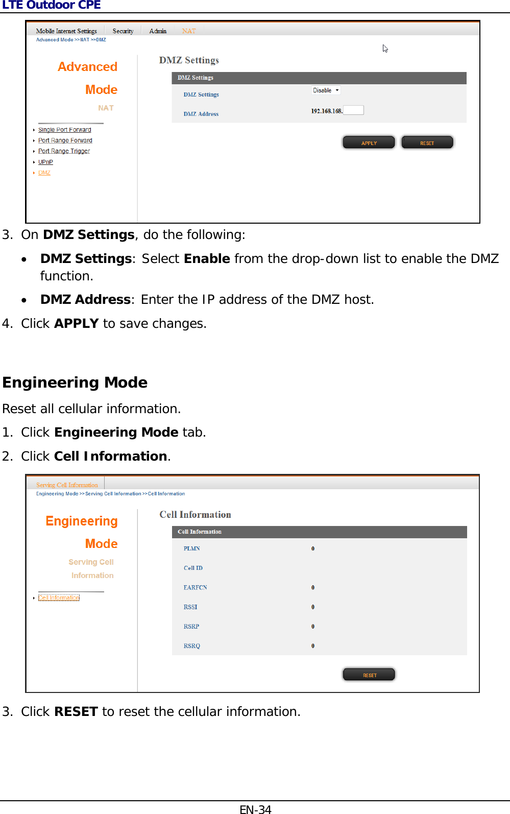 LTE Outdoor CPE EN-34  3. On DMZ Settings, do the following:   DMZ Settings: Select Enable from the drop-down list to enable the DMZ function.  DMZ Address: Enter the IP address of the DMZ host. 4. Click APPLY to save changes.  Engineering Mode Reset all cellular information. 1. Click Engineering Mode tab. 2. Click Cell Information.  3. Click RESET to reset the cellular information. 