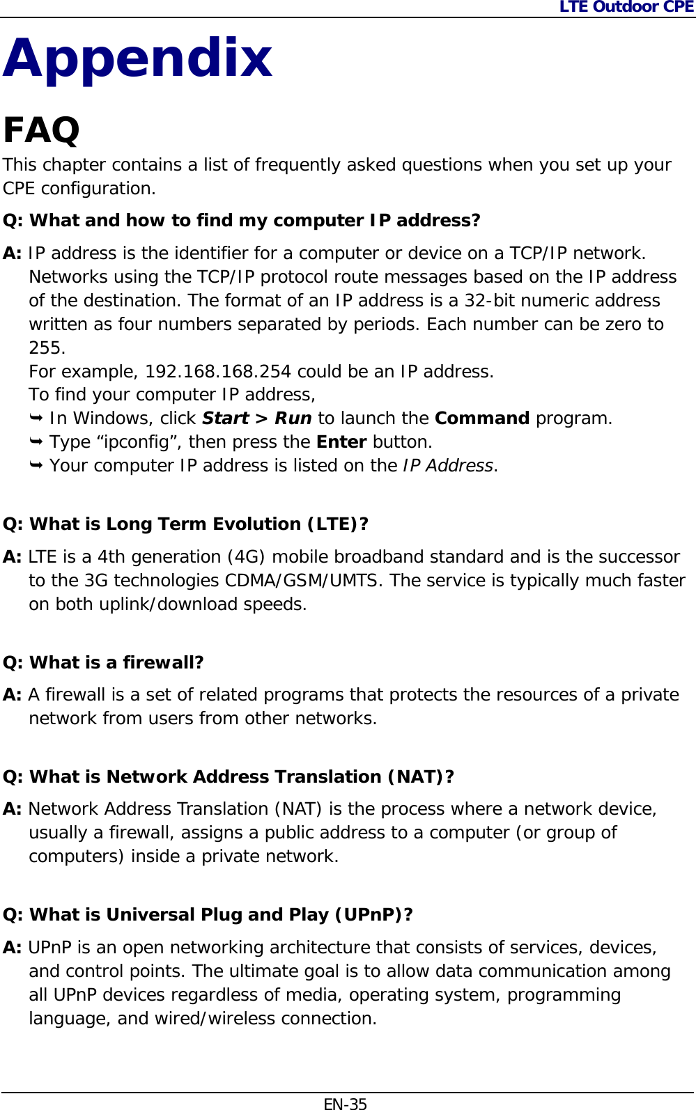 LTE Outdoor CPE  EN-35 Appendix FAQ  This chapter contains a list of frequently asked questions when you set up your CPE configuration. Q: What and how to find my computer IP address? A: IP address is the identifier for a computer or device on a TCP/IP network. Networks using the TCP/IP protocol route messages based on the IP address of the destination. The format of an IP address is a 32-bit numeric address written as four numbers separated by periods. Each number can be zero to 255. For example, 192.168.168.254 could be an IP address. To find your computer IP address,  In Windows, click Start &gt; Run to launch the Command program.  Type “ipconfig”, then press the Enter button.  Your computer IP address is listed on the IP Address. Q: What is Long Term Evolution (LTE)? A: LTE is a 4th generation (4G) mobile broadband standard and is the successor to the 3G technologies CDMA/GSM/UMTS. The service is typically much faster on both uplink/download speeds. Q: What is a firewall? A: A firewall is a set of related programs that protects the resources of a private network from users from other networks. Q: What is Network Address Translation (NAT)? A: Network Address Translation (NAT) is the process where a network device, usually a firewall, assigns a public address to a computer (or group of computers) inside a private network. Q: What is Universal Plug and Play (UPnP)? A: UPnP is an open networking architecture that consists of services, devices, and control points. The ultimate goal is to allow data communication among all UPnP devices regardless of media, operating system, programming language, and wired/wireless connection.  