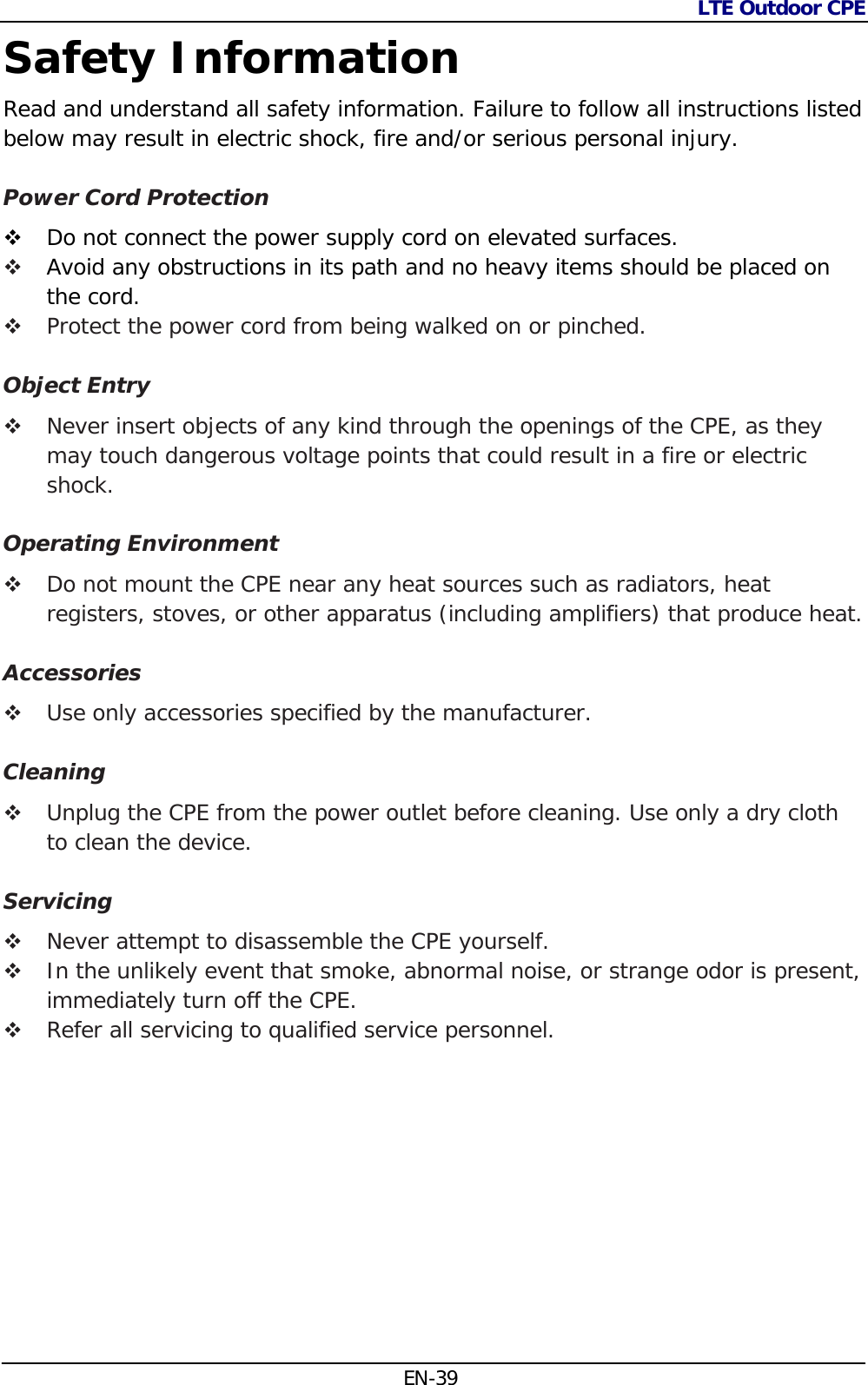 LTE Outdoor CPE  EN-39 Safety Information Read and understand all safety information. Failure to follow all instructions listed below may result in electric shock, fire and/or serious personal injury.  Power Cord Protection  Do not connect the power supply cord on elevated surfaces.   Avoid any obstructions in its path and no heavy items should be placed on the cord.  Protect the power cord from being walked on or pinched.  Object Entry  Never insert objects of any kind through the openings of the CPE, as they may touch dangerous voltage points that could result in a fire or electric shock.   Operating Environment  Do not mount the CPE near any heat sources such as radiators, heat registers, stoves, or other apparatus (including amplifiers) that produce heat.  Accessories  Use only accessories specified by the manufacturer.  Cleaning  Unplug the CPE from the power outlet before cleaning. Use only a dry cloth to clean the device.  Servicing  Never attempt to disassemble the CPE yourself.   In the unlikely event that smoke, abnormal noise, or strange odor is present, immediately turn off the CPE.  Refer all servicing to qualified service personnel.           