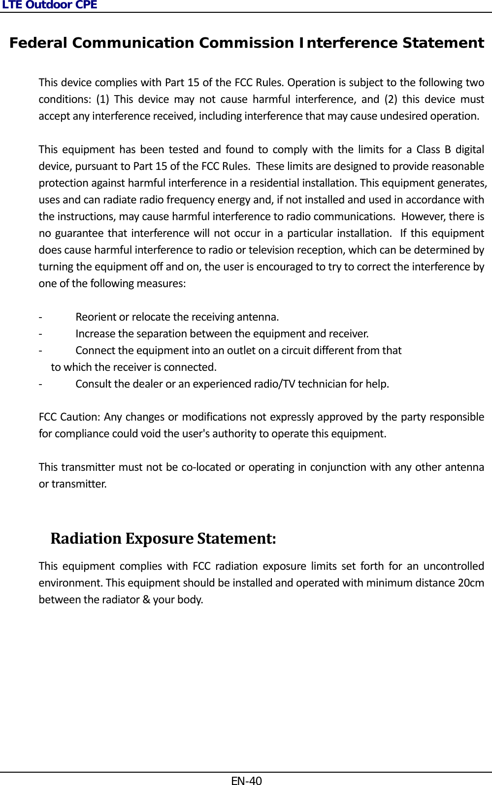 LTE Outdoor CPE EN-40  Federal Communication Commission Interference Statement ThisdevicecomplieswithPart15oftheFCCRules.Operationissubjecttothefollowingtwoconditions:(1)Thisdevicemaynotcauseharmfulinterference,and(2)thisdevicemustacceptanyinterferencereceived,includinginterferencethatmaycauseundesiredoperation.ThisequipmenthasbeentestedandfoundtocomplywiththelimitsforaClassBdigitaldevice,pursuanttoPart15oftheFCCRules.Theselimitsaredesignedtoprovidereasonableprotectionagainstharmfulinterferenceinaresidentialinstallation.Thisequipmentgenerates,usesandcanradiateradiofrequencyenergyand,ifnotinstalledandusedinaccordancewiththeinstructions,maycauseharmfulinterferencetoradiocommunications.However,thereisnoguaranteethatinterferencewillnotoccurinaparticularinstallation.Ifthisequipmentdoescauseharmfulinterferencetoradioortelevisionreception,whichcanbedeterminedbyturningtheequipmentoffandon,theuserisencouragedtotrytocorrecttheinterferencebyoneofthefollowingmeasures:‐ Reorientorrelocatethereceivingantenna.‐ Increasetheseparationbetweentheequipmentandreceiver.‐ Connecttheequipmentintoanoutletonacircuitdifferentfromthattowhichthereceiverisconnected.‐ Consultthedealeroranexperiencedradio/TVtechnicianforhelp.FCCCaution:Anychangesormodificationsnotexpresslyapprovedbythepartyresponsibleforcompliancecouldvoidtheuser&apos;sauthoritytooperatethisequipment.Thistransmittermustnotbeco‐locatedoroperatinginconjunctionwithanyotherantennaortransmitter.RadiationExposureStatement: ThisequipmentcomplieswithFCCradiationexposurelimitssetforthforanuncontrolledenvironment.Thisequipmentshouldbeinstalledandoperatedwithminimumdistance20cmbetweentheradiator&amp;yourbody. 