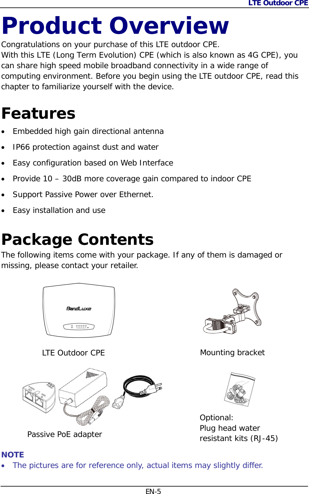 LTE Outdoor CPE  EN-5 Product Overview Congratulations on your purchase of this LTE outdoor CPE.  With this LTE (Long Term Evolution) CPE (which is also known as 4G CPE), you can share high speed mobile broadband connectivity in a wide range of computing environment. Before you begin using the LTE outdoor CPE, read this chapter to familiarize yourself with the device. Features  Embedded high gain directional antenna  IP66 protection against dust and water  Easy configuration based on Web Interface  Provide 10 – 30dB more coverage gain compared to indoor CPE  Support Passive Power over Ethernet.  Easy installation and use  Package Contents The following items come with your package. If any of them is damaged or missing, please contact your retailer.                   NOTE  The pictures are for reference only, actual items may slightly differ. LTE Outdoor CPEMounting bracketOptional:  Plug head water resistant kits (RJ-45)Passive PoE adapter 