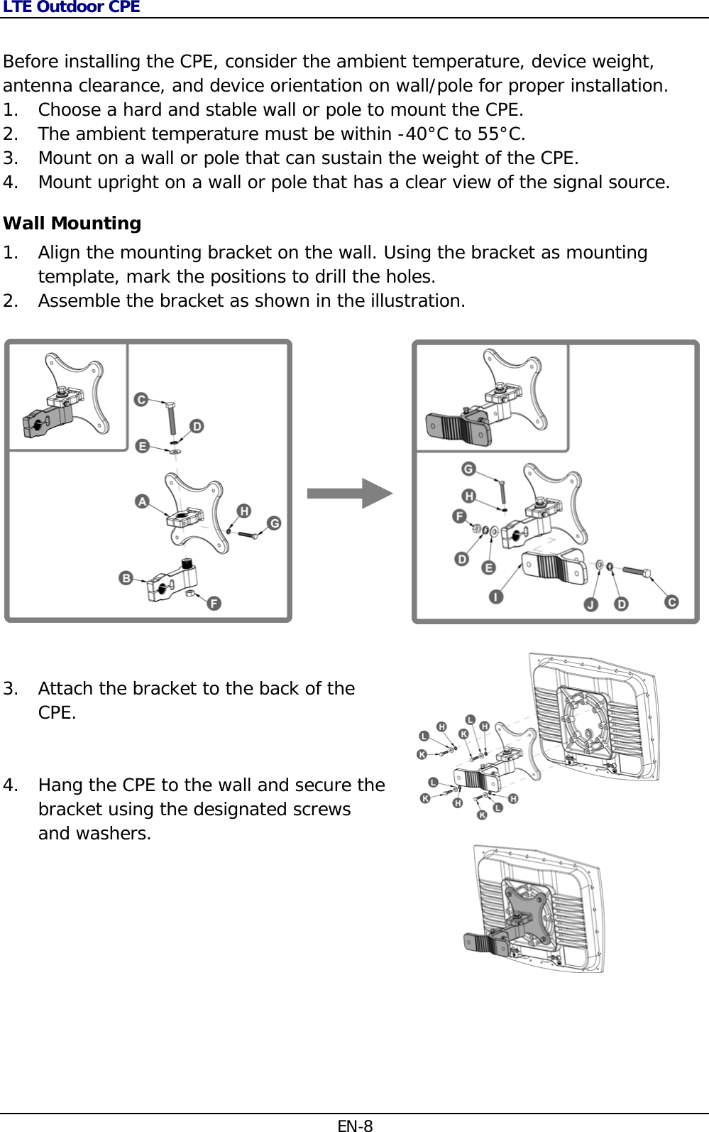 LTE Outdoor CPE EN-8  Before installing the CPE, consider the ambient temperature, device weight, antenna clearance, and device orientation on wall/pole for proper installation. 1. Choose a hard and stable wall or pole to mount the CPE. 2. The ambient temperature must be within -40°C to 55°C. 3. Mount on a wall or pole that can sustain the weight of the CPE. 4. Mount upright on a wall or pole that has a clear view of the signal source. Wall Mounting 1. Align the mounting bracket on the wall. Using the bracket as mounting template, mark the positions to drill the holes. 2. Assemble the bracket as shown in the illustration.                      3. Attach the bracket to the back of the CPE.   4. Hang the CPE to the wall and secure the bracket using the designated screws and washers.      