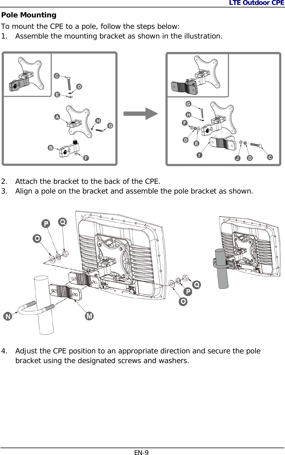 LTE Outdoor CPE  EN-9 Pole Mounting To mount the CPE to a pole, follow the steps below: 1. Assemble the mounting bracket as shown in the illustration.                       2. Attach the bracket to the back of the CPE. 3. Align a pole on the bracket and assemble the pole bracket as shown.  4. Adjust the CPE position to an appropriate direction and secure the pole bracket using the designated screws and washers.   