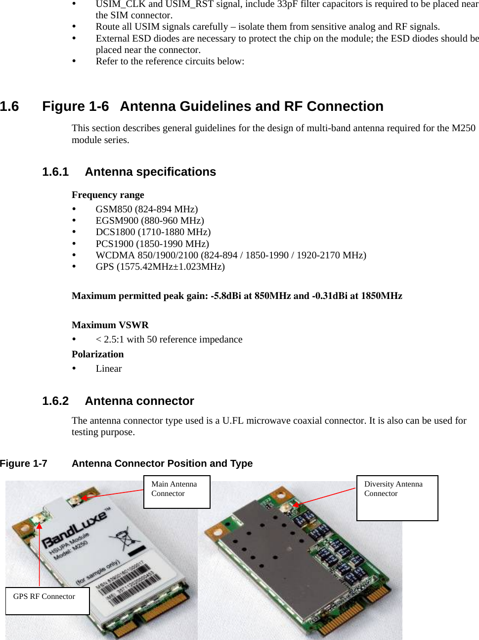     y USIM_CLK and USIM_RST signal, include 33pF filter capacitors is required to be placed near the SIM connector. y Route all USIM signals carefully – isolate them from sensitive analog and RF signals. y External ESD diodes are necessary to protect the chip on the module; the ESD diodes should be placed near the connector. y Refer to the reference circuits below:   1.6 Figure 1-6 Antenna Guidelines and RF Connection This section describes general guidelines for the design of multi-band antenna required for the M250 module series.  1.6.1 Antenna specifications Frequency range y GSM850 (824-894 MHz) y EGSM900 (880-960 MHz) y DCS1800 (1710-1880 MHz) y PCS1900 (1850-1990 MHz) y WCDMA 850/1900/2100 (824-894 / 1850-1990 / 1920-2170 MHz) y GPS (1575.42MHz±1.023MHz)  Maximum permitted peak gain: -5.8dBi at 850MHz and -0.31dBi at 1850MHz Maximum VSWR y &lt; 2.5:1 with 50 reference impedance Polarization y Linear  1.6.2 Antenna connector The antenna connector type used is a U.FL microwave coaxial connector. It is also can be used for testing purpose.  Figure 1-7   Antenna Connector Position and Type  Main Antenna Connector GPS RF Connector Diversity Antenna Connector 