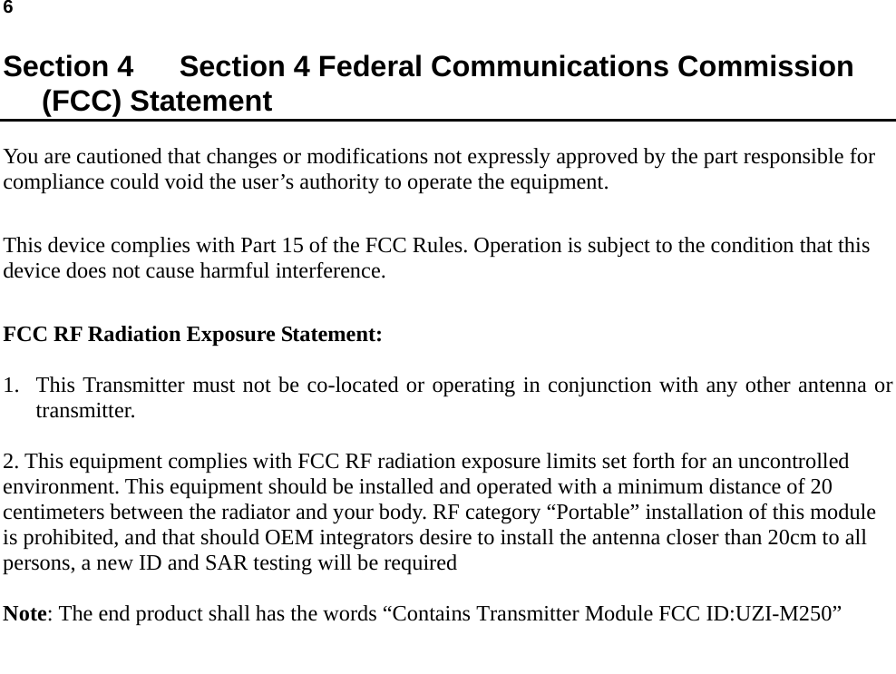 6    Section 4    Section 4 Federal Communications Commission (FCC) Statement You are cautioned that changes or modifications not expressly approved by the part responsible for compliance could void the user’s authority to operate the equipment.  This device complies with Part 15 of the FCC Rules. Operation is subject to the condition that this device does not cause harmful interference.  FCC RF Radiation Exposure Statement:  1. This Transmitter must not be co-located or operating in conjunction with any other antenna or transmitter.  2. This equipment complies with FCC RF radiation exposure limits set forth for an uncontrolled environment. This equipment should be installed and operated with a minimum distance of 20 centimeters between the radiator and your body. RF category “Portable” installation of this module is prohibited, and that should OEM integrators desire to install the antenna closer than 20cm to all persons, a new ID and SAR testing will be required  Note: The end product shall has the words “Contains Transmitter Module FCC ID:UZI-M250”  