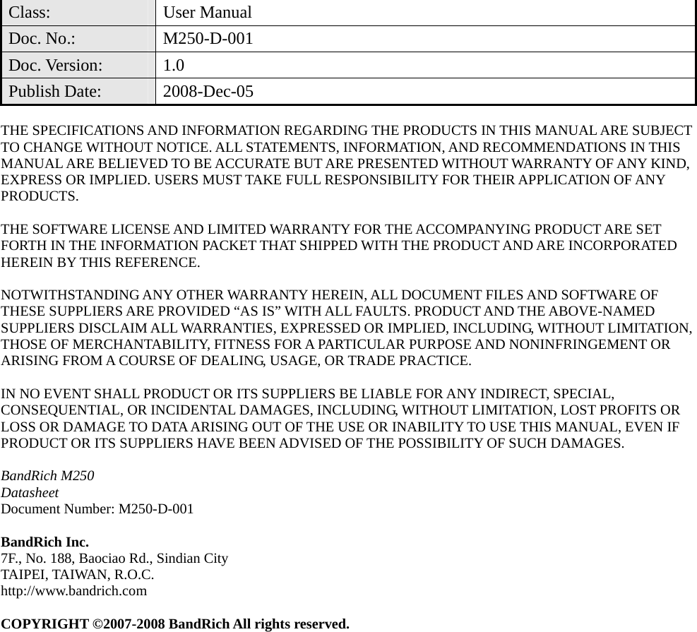  Class: User Manual Doc. No.:  M250-D-001 Doc. Version:  1.0 Publish Date:  2008-Dec-05  THE SPECIFICATIONS AND INFORMATION REGARDING THE PRODUCTS IN THIS MANUAL ARE SUBJECT TO CHANGE WITHOUT NOTICE. ALL STATEMENTS, INFORMATION, AND RECOMMENDATIONS IN THIS MANUAL ARE BELIEVED TO BE ACCURATE BUT ARE PRESENTED WITHOUT WARRANTY OF ANY KIND, EXPRESS OR IMPLIED. USERS MUST TAKE FULL RESPONSIBILITY FOR THEIR APPLICATION OF ANY PRODUCTS.  THE SOFTWARE LICENSE AND LIMITED WARRANTY FOR THE ACCOMPANYING PRODUCT ARE SET FORTH IN THE INFORMATION PACKET THAT SHIPPED WITH THE PRODUCT AND ARE INCORPORATED HEREIN BY THIS REFERENCE.    NOTWITHSTANDING ANY OTHER WARRANTY HEREIN, ALL DOCUMENT FILES AND SOFTWARE OF THESE SUPPLIERS ARE PROVIDED “AS IS” WITH ALL FAULTS. PRODUCT AND THE ABOVE-NAMED SUPPLIERS DISCLAIM ALL WARRANTIES, EXPRESSED OR IMPLIED, INCLUDING, WITHOUT LIMITATION, THOSE OF MERCHANTABILITY, FITNESS FOR A PARTICULAR PURPOSE AND NONINFRINGEMENT OR ARISING FROM A COURSE OF DEALING, USAGE, OR TRADE PRACTICE.  IN NO EVENT SHALL PRODUCT OR ITS SUPPLIERS BE LIABLE FOR ANY INDIRECT, SPECIAL, CONSEQUENTIAL, OR INCIDENTAL DAMAGES, INCLUDING, WITHOUT LIMITATION, LOST PROFITS OR LOSS OR DAMAGE TO DATA ARISING OUT OF THE USE OR INABILITY TO USE THIS MANUAL, EVEN IF PRODUCT OR ITS SUPPLIERS HAVE BEEN ADVISED OF THE POSSIBILITY OF SUCH DAMAGES.  BandRich M250 Datasheet Document Number: M250-D-001  BandRich Inc. 7F., No. 188, Baociao Rd., Sindian City TAIPEI, TAIWAN, R.O.C. http://www.bandrich.com  COPYRIGHT ©2007-2008 BandRich All rights reserved.  