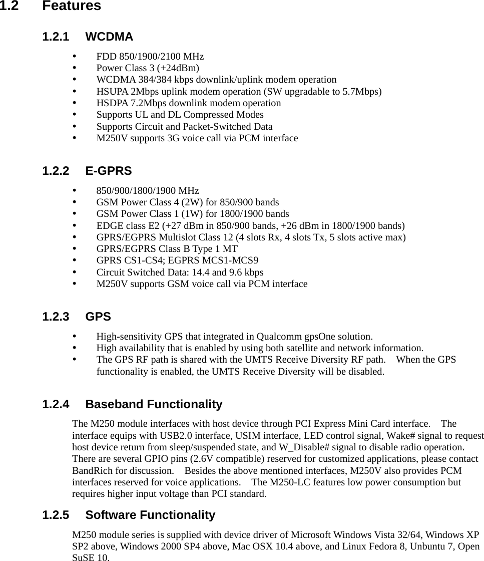   1.2 Features 1.2.1 WCDMA y FDD 850/1900/2100 MHz y Power Class 3 (+24dBm) y WCDMA 384/384 kbps downlink/uplink modem operation y HSUPA 2Mbps uplink modem operation (SW upgradable to 5.7Mbps) y HSDPA 7.2Mbps downlink modem operation y Supports UL and DL Compressed Modes y Supports Circuit and Packet-Switched Data y M250V supports 3G voice call via PCM interface  1.2.2 E-GPRS y 850/900/1800/1900 MHz y GSM Power Class 4 (2W) for 850/900 bands y GSM Power Class 1 (1W) for 1800/1900 bands y EDGE class E2 (+27 dBm in 850/900 bands, +26 dBm in 1800/1900 bands) y GPRS/EGPRS Multislot Class 12 (4 slots Rx, 4 slots Tx, 5 slots active max) y GPRS/EGPRS Class B Type 1 MT y GPRS CS1-CS4; EGPRS MCS1-MCS9 y Circuit Switched Data: 14.4 and 9.6 kbps y M250V supports GSM voice call via PCM interface  1.2.3 GPS y High-sensitivity GPS that integrated in Qualcomm gpsOne solution. y High availability that is enabled by using both satellite and network information. y The GPS RF path is shared with the UMTS Receive Diversity RF path.    When the GPS functionality is enabled, the UMTS Receive Diversity will be disabled.  1.2.4 Baseband Functionality The M250 module interfaces with host device through PCI Express Mini Card interface.    The interface equips with USB2.0 interface, USIM interface, LED control signal, Wake# signal to request host device return from sleep/suspended state, and W_Disable# signal to disable radio operation.  There are several GPIO pins (2.6V compatible) reserved for customized applications, please contact BandRich for discussion.    Besides the above mentioned interfaces, M250V also provides PCM interfaces reserved for voice applications.    The M250-LC features low power consumption but requires higher input voltage than PCI standard. 1.2.5 Software Functionality M250 module series is supplied with device driver of Microsoft Windows Vista 32/64, Windows XP SP2 above, Windows 2000 SP4 above, Mac OSX 10.4 above, and Linux Fedora 8, Unbuntu 7, Open SuSE 10.