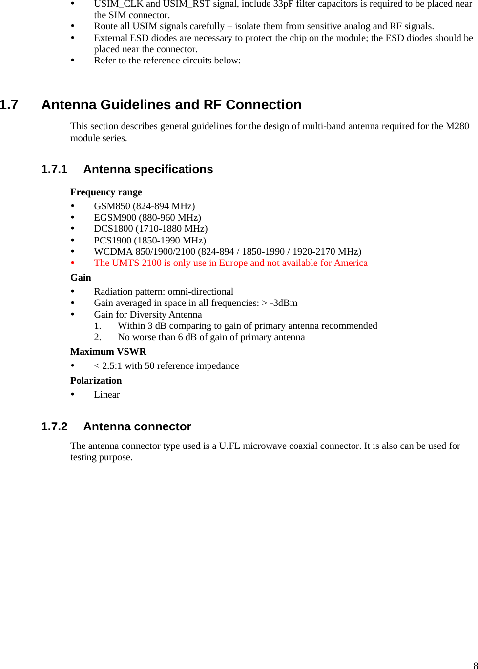      8 y USIM_CLK and USIM_RST signal, include 33pF filter capacitors is required to be placed near the SIM connector. y Route all USIM signals carefully – isolate them from sensitive analog and RF signals. y External ESD diodes are necessary to protect the chip on the module; the ESD diodes should be placed near the connector. y Refer to the reference circuits below:   1.7  Antenna Guidelines and RF Connection This section describes general guidelines for the design of multi-band antenna required for the M280 module series.  1.7.1 Antenna specifications Frequency range y GSM850 (824-894 MHz) y EGSM900 (880-960 MHz) y DCS1800 (1710-1880 MHz) y PCS1900 (1850-1990 MHz) y WCDMA 850/1900/2100 (824-894 / 1850-1990 / 1920-2170 MHz) y The UMTS 2100 is only use in Europe and not available for America Gain y Radiation pattern: omni-directional y Gain averaged in space in all frequencies: &gt; -3dBm y Gain for Diversity Antenna 1. Within 3 dB comparing to gain of primary antenna recommended 2. No worse than 6 dB of gain of primary antenna   Maximum VSWR y &lt; 2.5:1 with 50 reference impedance Polarization y Linear  1.7.2 Antenna connector The antenna connector type used is a U.FL microwave coaxial connector. It is also can be used for testing purpose.              