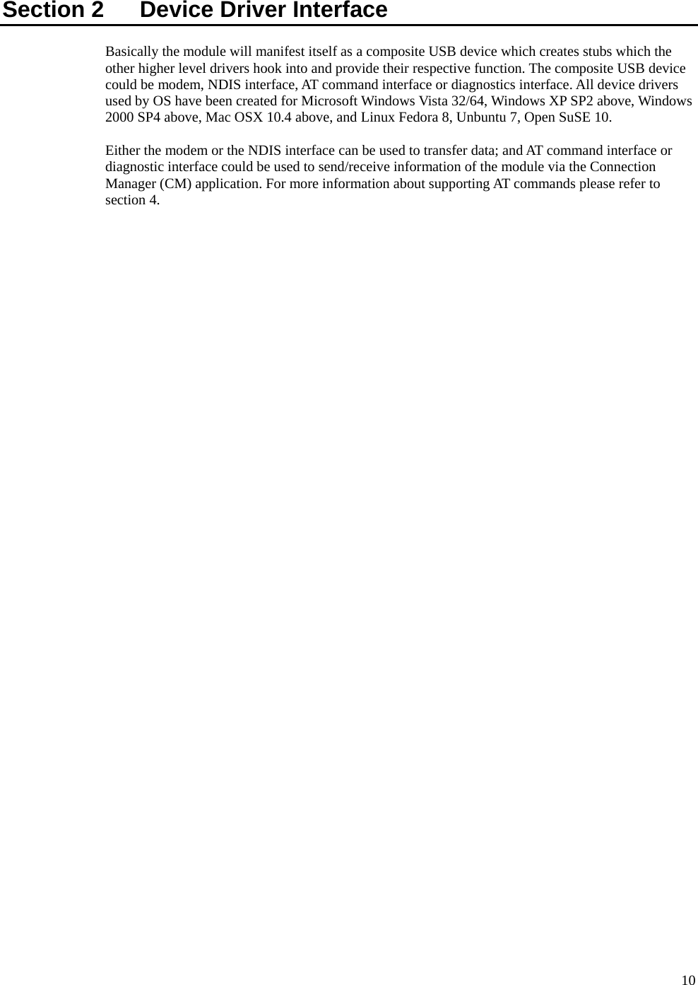      10Section 2    Device Driver Interface Basically the module will manifest itself as a composite USB device which creates stubs which the other higher level drivers hook into and provide their respective function. The composite USB device could be modem, NDIS interface, AT command interface or diagnostics interface. All device drivers used by OS have been created for Microsoft Windows Vista 32/64, Windows XP SP2 above, Windows 2000 SP4 above, Mac OSX 10.4 above, and Linux Fedora 8, Unbuntu 7, Open SuSE 10.  Either the modem or the NDIS interface can be used to transfer data; and AT command interface or diagnostic interface could be used to send/receive information of the module via the Connection Manager (CM) application. For more information about supporting AT commands please refer to section 4.  