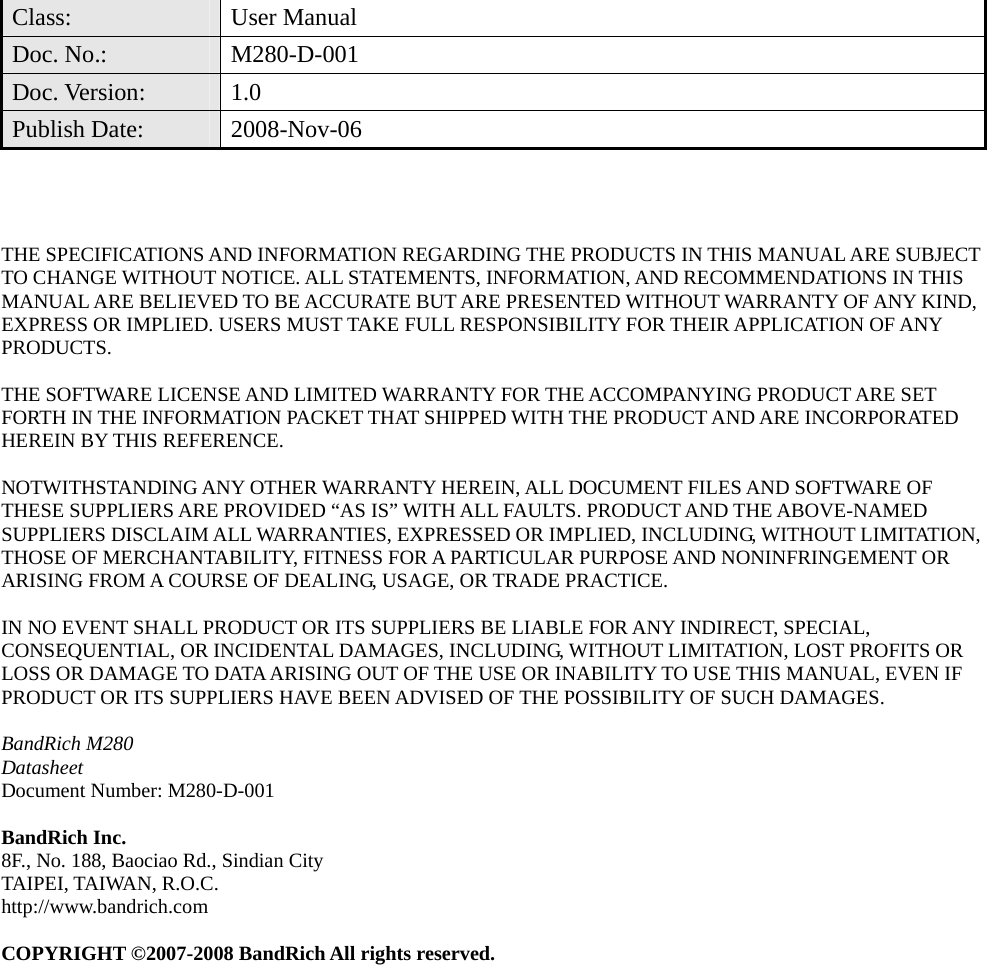  Class: User Manual Doc. No.:  M280-D-001 Doc. Version:  1.0 Publish Date:  2008-Nov-06     THE SPECIFICATIONS AND INFORMATION REGARDING THE PRODUCTS IN THIS MANUAL ARE SUBJECT TO CHANGE WITHOUT NOTICE. ALL STATEMENTS, INFORMATION, AND RECOMMENDATIONS IN THIS MANUAL ARE BELIEVED TO BE ACCURATE BUT ARE PRESENTED WITHOUT WARRANTY OF ANY KIND, EXPRESS OR IMPLIED. USERS MUST TAKE FULL RESPONSIBILITY FOR THEIR APPLICATION OF ANY PRODUCTS.  THE SOFTWARE LICENSE AND LIMITED WARRANTY FOR THE ACCOMPANYING PRODUCT ARE SET FORTH IN THE INFORMATION PACKET THAT SHIPPED WITH THE PRODUCT AND ARE INCORPORATED HEREIN BY THIS REFERENCE.    NOTWITHSTANDING ANY OTHER WARRANTY HEREIN, ALL DOCUMENT FILES AND SOFTWARE OF THESE SUPPLIERS ARE PROVIDED “AS IS” WITH ALL FAULTS. PRODUCT AND THE ABOVE-NAMED SUPPLIERS DISCLAIM ALL WARRANTIES, EXPRESSED OR IMPLIED, INCLUDING, WITHOUT LIMITATION, THOSE OF MERCHANTABILITY, FITNESS FOR A PARTICULAR PURPOSE AND NONINFRINGEMENT OR ARISING FROM A COURSE OF DEALING, USAGE, OR TRADE PRACTICE.  IN NO EVENT SHALL PRODUCT OR ITS SUPPLIERS BE LIABLE FOR ANY INDIRECT, SPECIAL, CONSEQUENTIAL, OR INCIDENTAL DAMAGES, INCLUDING, WITHOUT LIMITATION, LOST PROFITS OR LOSS OR DAMAGE TO DATA ARISING OUT OF THE USE OR INABILITY TO USE THIS MANUAL, EVEN IF PRODUCT OR ITS SUPPLIERS HAVE BEEN ADVISED OF THE POSSIBILITY OF SUCH DAMAGES.  BandRich M280 Datasheet Document Number: M280-D-001  BandRich Inc. 8F., No. 188, Baociao Rd., Sindian City TAIPEI, TAIWAN, R.O.C. http://www.bandrich.com  COPYRIGHT ©2007-2008 BandRich All rights reserved.  