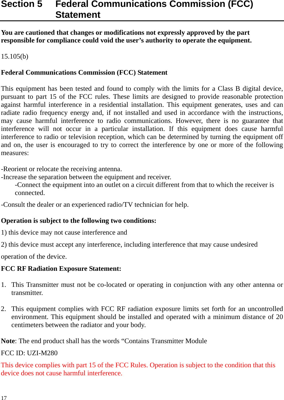      17 Section 5    Federal Communications Commission (FCC) Statement You are cautioned that changes or modifications not expressly approved by the part responsible for compliance could void the user’s authority to operate the equipment.  15.105(b)  Federal Communications Commission (FCC) Statement  This equipment has been tested and found to comply with the limits for a Class B digital device, pursuant to part 15 of the FCC rules. These limits are designed to provide reasonable protection against harmful interference in a residential installation. This equipment generates, uses and can radiate radio frequency energy and, if not installed and used in accordance with the instructions, may cause harmful interference to radio communications. However, there is no guarantee that interference will not occur in a particular installation. If this equipment does cause harmful interference to radio or television reception, which can be determined by turning the equipment off and on, the user is encouraged to try to correct the interference by one or more of the following measures:   -Reorient or relocate the receiving antenna. -Increase the separation between the equipment and receiver. -Connect the equipment into an outlet on a circuit different from that to which the receiver is connected. -Consult the dealer or an experienced radio/TV technician for help.  Operation is subject to the following two conditions: 1) this device may not cause interference and 2) this device must accept any interference, including interference that may cause undesired operation of the device. FCC RF Radiation Exposure Statement:  1. This Transmitter must not be co-located or operating in conjunction with any other antenna or transmitter.  2. This equipment complies with FCC RF radiation exposure limits set forth for an uncontrolled environment. This equipment should be installed and operated with a minimum distance of 20 centimeters between the radiator and your body.  Note: The end product shall has the words “Contains Transmitter Module   FCC ID: UZI-M280 This device complies with part 15 of the FCC Rules. Operation is subject to the condition that this device does not cause harmful interference. 