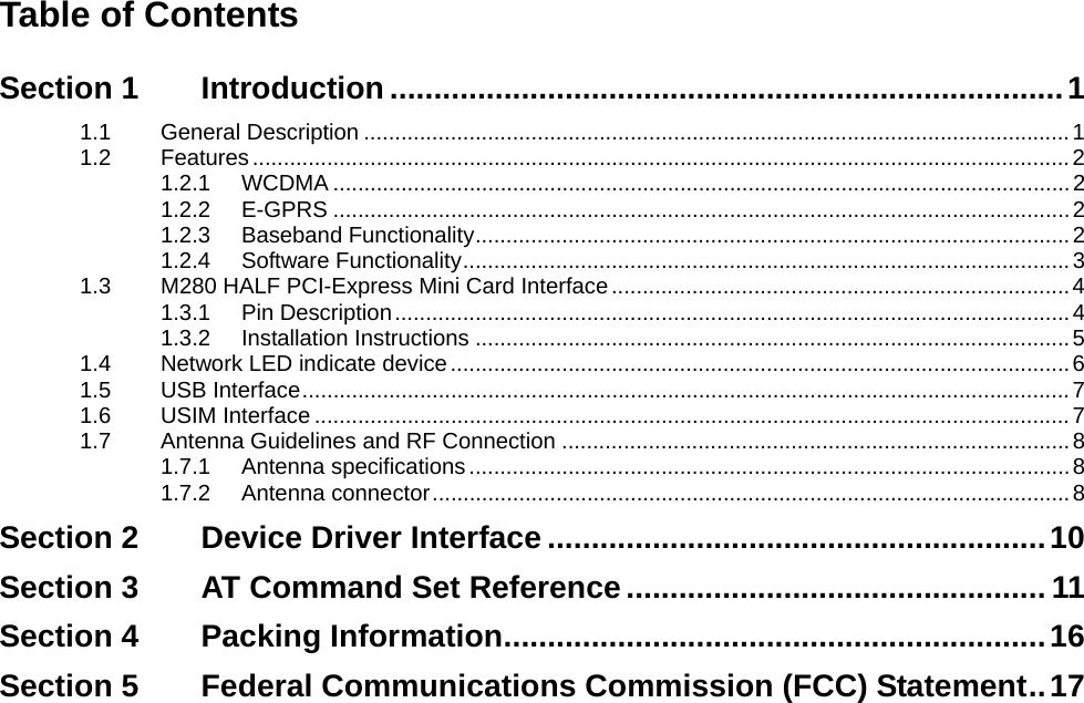     Table of Contents Section 1 Introduction .............................................................................1 1.1 General Description ..................................................................................................................1 1.2 Features....................................................................................................................................2 1.2.1 WCDMA .......................................................................................................................2 1.2.2 E-GPRS .......................................................................................................................2 1.2.3 Baseband Functionality................................................................................................2 1.2.4 Software Functionality..................................................................................................3 1.3 M280 HALF PCI-Express Mini Card Interface..........................................................................4 1.3.1 Pin Description.............................................................................................................4 1.3.2 Installation Instructions ................................................................................................5 1.4 Network LED indicate device....................................................................................................6 1.5 USB Interface............................................................................................................................7 1.6 USIM Interface ..........................................................................................................................7 1.7 Antenna Guidelines and RF Connection ..................................................................................8 1.7.1 Antenna specifications.................................................................................................8 1.7.2 Antenna connector.......................................................................................................8 Section 2 Device Driver Interface .........................................................10 Section 3 AT Command Set Reference................................................ 11 Section 4 Packing Information..............................................................16 Section 5 Federal Communications Commission (FCC) Statement..17     