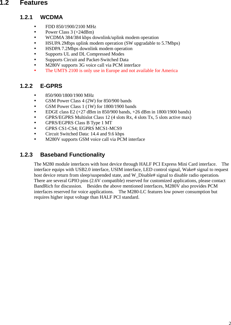      21.2 Features 1.2.1 WCDMA y FDD 850/1900/2100 MHz y Power Class 3 (+24dBm) y WCDMA 384/384 kbps downlink/uplink modem operation y HSUPA 2Mbps uplink modem operation (SW upgradable to 5.7Mbps) y HSDPA 7.2Mbps downlink modem operation y Supports UL and DL Compressed Modes y Supports Circuit and Packet-Switched Data y M280V supports 3G voice call via PCM interface y The UMTS 2100 is only use in Europe and not available for America  1.2.2 E-GPRS y 850/900/1800/1900 MHz y GSM Power Class 4 (2W) for 850/900 bands y GSM Power Class 1 (1W) for 1800/1900 bands y EDGE class E2 (+27 dBm in 850/900 bands, +26 dBm in 1800/1900 bands) y GPRS/EGPRS Multislot Class 12 (4 slots Rx, 4 slots Tx, 5 slots active max) y GPRS/EGPRS Class B Type 1 MT y GPRS CS1-CS4; EGPRS MCS1-MCS9 y Circuit Switched Data: 14.4 and 9.6 kbps y M280V supports GSM voice call via PCM interface  1.2.3 Baseband Functionality The M280 module interfaces with host device through HALF PCI Express Mini Card interface.    The interface equips with USB2.0 interface, USIM interface, LED control signal, Wake# signal to request host device return from sleep/suspended state, and W_Disable# signal to disable radio operation.  There are several GPIO pins (2.6V compatible) reserved for customized applications, please contact BandRich for discussion.    Besides the above mentioned interfaces, M280V also provides PCM interfaces reserved for voice applications.    The M280-LC features low power consumption but requires higher input voltage than HALF PCI standard.  