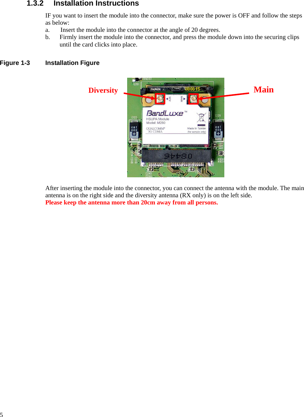      5  1.3.2 Installation Instructions IF you want to insert the module into the connector, make sure the power is OFF and follow the steps as below: a. Insert the module into the connector at the angle of 20 degrees. b. Firmly insert the module into the connector, and press the module down into the securing clips until the card clicks into place.  Figure 1-3  Installation Figure    After inserting the module into the connector, you can connect the antenna with the module. The main antenna is on the right side and the diversity antenna (RX only) is on the left side. Please keep the antenna more than 20cm away from all persons.  Main Diversity 