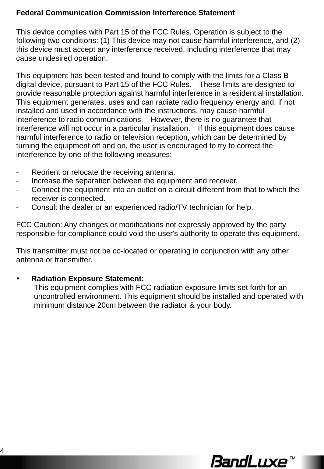 Getting Started 4  Federal Communication Commission Interference Statement  This device complies with Part 15 of the FCC Rules. Operation is subject to the following two conditions: (1) This device may not cause harmful interference, and (2) this device must accept any interference received, including interference that may cause undesired operation.  This equipment has been tested and found to comply with the limits for a Class B digital device, pursuant to Part 15 of the FCC Rules.    These limits are designed to provide reasonable protection against harmful interference in a residential installation. This equipment generates, uses and can radiate radio frequency energy and, if not installed and used in accordance with the instructions, may cause harmful interference to radio communications.    However, there is no guarantee that interference will not occur in a particular installation.    If this equipment does cause harmful interference to radio or television reception, which can be determined by turning the equipment off and on, the user is encouraged to try to correct the interference by one of the following measures:  -  Reorient or relocate the receiving antenna. -  Increase the separation between the equipment and receiver. -  Connect the equipment into an outlet on a circuit different from that to which the       receiver is connected. -  Consult the dealer or an experienced radio/TV technician for help.  FCC Caution: Any changes or modifications not expressly approved by the party responsible for compliance could void the user&apos;s authority to operate this equipment.  This transmitter must not be co-located or operating in conjunction with any other antenna or transmitter.   Radiation Exposure Statement: This equipment complies with FCC radiation exposure limits set forth for an uncontrolled environment. This equipment should be installed and operated with minimum distance 20cm between the radiator &amp; your body. 