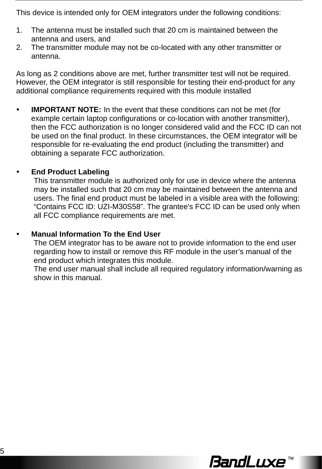  Getting Started 5 This device is intended only for OEM integrators under the following conditions:  1.  The antenna must be installed such that 20 cm is maintained between the antenna and users, and   2.  The transmitter module may not be co-located with any other transmitter or antenna.   As long as 2 conditions above are met, further transmitter test will not be required. However, the OEM integrator is still responsible for testing their end-product for any additional compliance requirements required with this module installed   IMPORTANT NOTE: In the event that these conditions can not be met (for example certain laptop configurations or co-location with another transmitter), then the FCC authorization is no longer considered valid and the FCC ID can not be used on the final product. In these circumstances, the OEM integrator will be responsible for re-evaluating the end product (including the transmitter) and obtaining a separate FCC authorization.   End Product Labeling This transmitter module is authorized only for use in device where the antenna may be installed such that 20 cm may be maintained between the antenna and users. The final end product must be labeled in a visible area with the following: “Contains FCC ID: UZI-M30S58”. The grantee&apos;s FCC ID can be used only when all FCC compliance requirements are met.   Manual Information To the End User The OEM integrator has to be aware not to provide information to the end user regarding how to install or remove this RF module in the user’s manual of the end product which integrates this module. The end user manual shall include all required regulatory information/warning as show in this manual.   