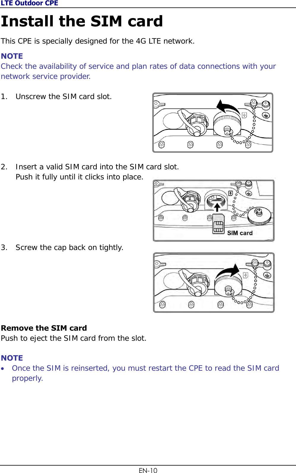 LTE Outdoor CPE EN-10 Install the SIM card This CPE is specially designed for the 4G LTE network.  NOTE Check the availability of service and plan rates of data connections with your network service provider.  1. Unscrew the SIM card slot.       2. Insert a valid SIM card into the SIM card slot.  Push it fully until it clicks into place.        3. Screw the cap back on tightly.         Remove the SIM card Push to eject the SIM card from the slot.  NOTE  Once the SIM is reinserted, you must restart the CPE to read the SIM card properly.   