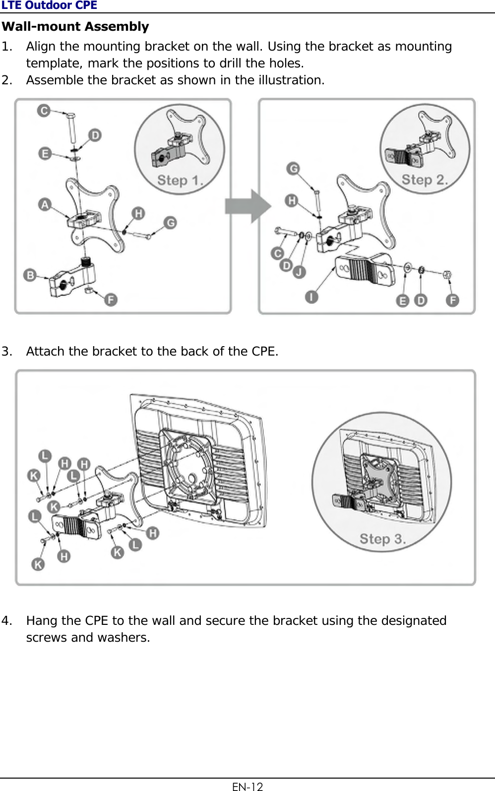 LTE Outdoor CPE EN-12 Wall-mount Assembly 1. Align the mounting bracket on the wall. Using the bracket as mounting template, mark the positions to drill the holes. 2. Assemble the bracket as shown in the illustration.  3. Attach the bracket to the back of the CPE.   4. Hang the CPE to the wall and secure the bracket using the designated screws and washers.        