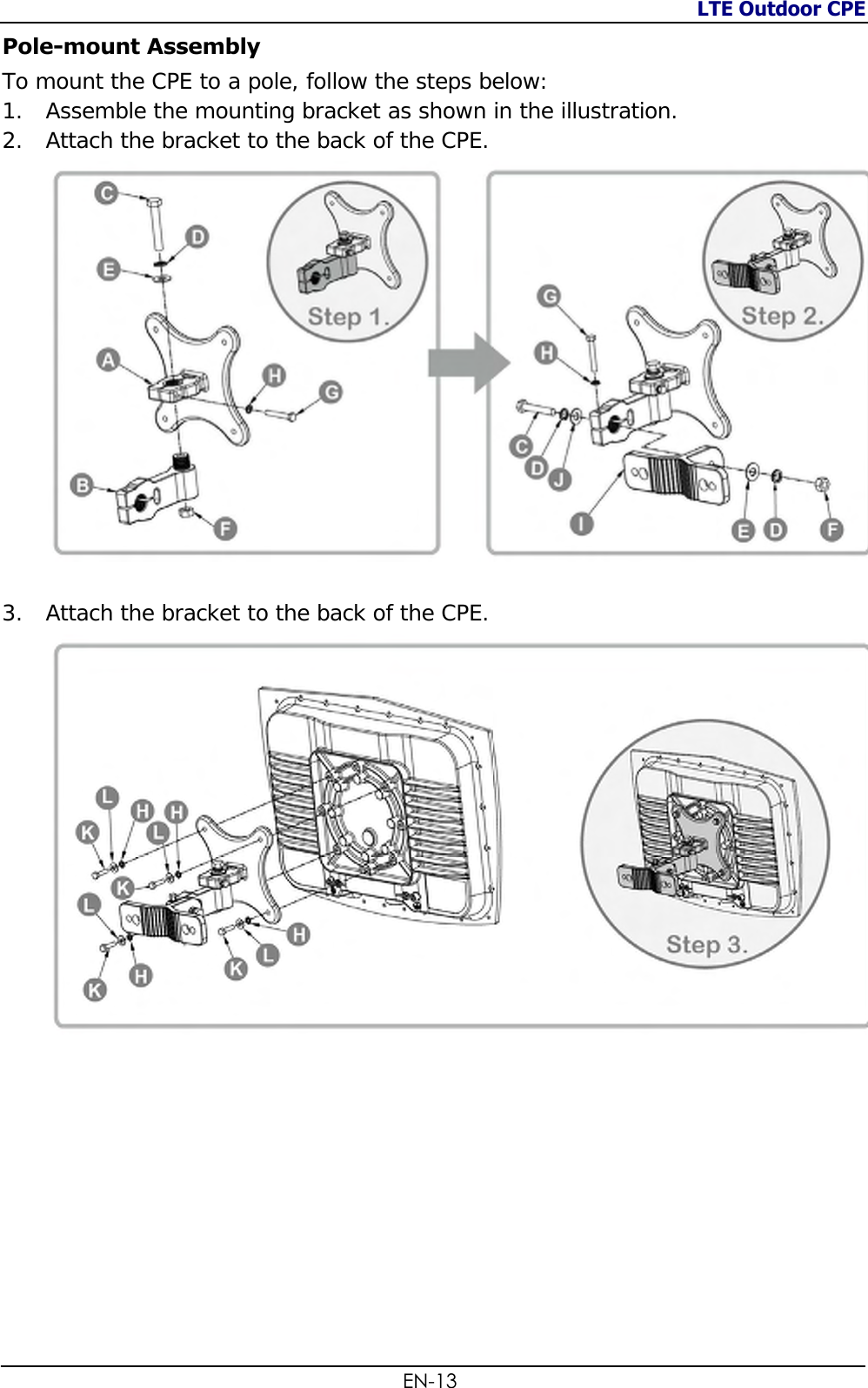 LTE Outdoor CPE  EN-13 Pole-mount Assembly To mount the CPE to a pole, follow the steps below: 1. Assemble the mounting bracket as shown in the illustration. 2. Attach the bracket to the back of the CPE.   3. Attach the bracket to the back of the CPE.            