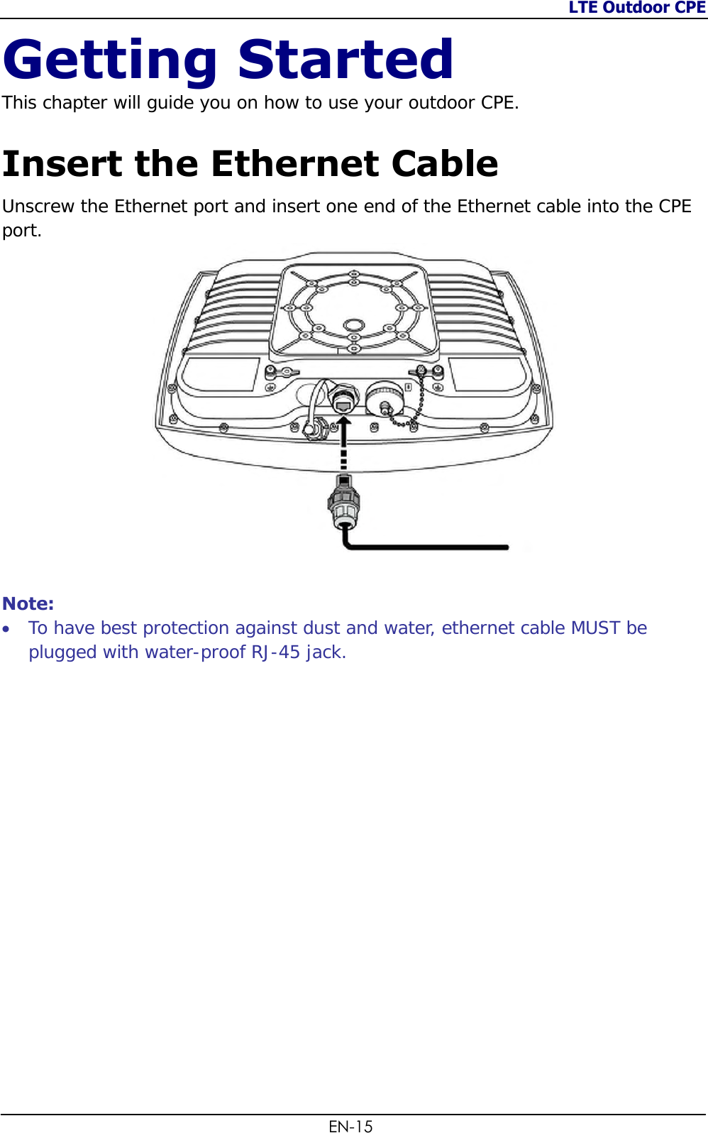 LTE Outdoor CPE  EN-15 Getting Started This chapter will guide you on how to use your outdoor CPE.  Insert the Ethernet Cable Unscrew the Ethernet port and insert one end of the Ethernet cable into the CPE port.   Note:  To have best protection against dust and water, ethernet cable MUST be plugged with water-proof RJ-45 jack.                 