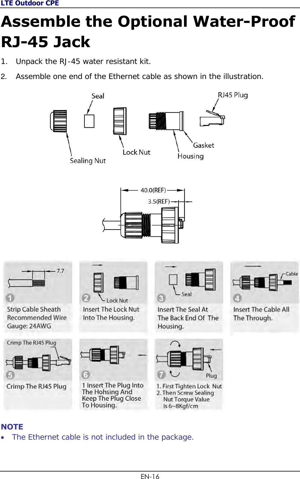 LTE Outdoor CPE EN-16 Assemble the Optional Water-Proof RJ-45 Jack 1. Unpack the RJ-45 water resistant kit. 2. Assemble one end of the Ethernet cable as shown in the illustration.    NOTE  The Ethernet cable is not included in the package.   