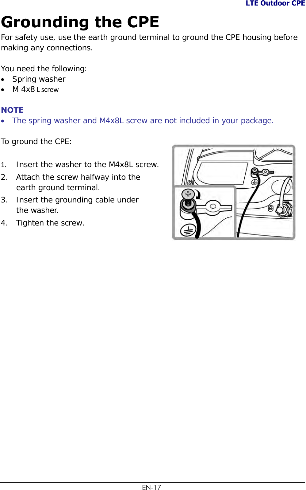 LTE Outdoor CPE  EN-17 Grounding the CPE For safety use, use the earth ground terminal to ground the CPE housing before making any connections.   You need the following:  Spring washer  M 4x8 L screw  NOTE  The spring washer and M4x8L screw are not included in your package.  To ground the CPE:   1. Insert the washer to the M4x8L screw.  2. Attach the screw halfway into the  earth ground terminal. 3. Insert the grounding cable under  the washer. 4. Tighten the screw.   