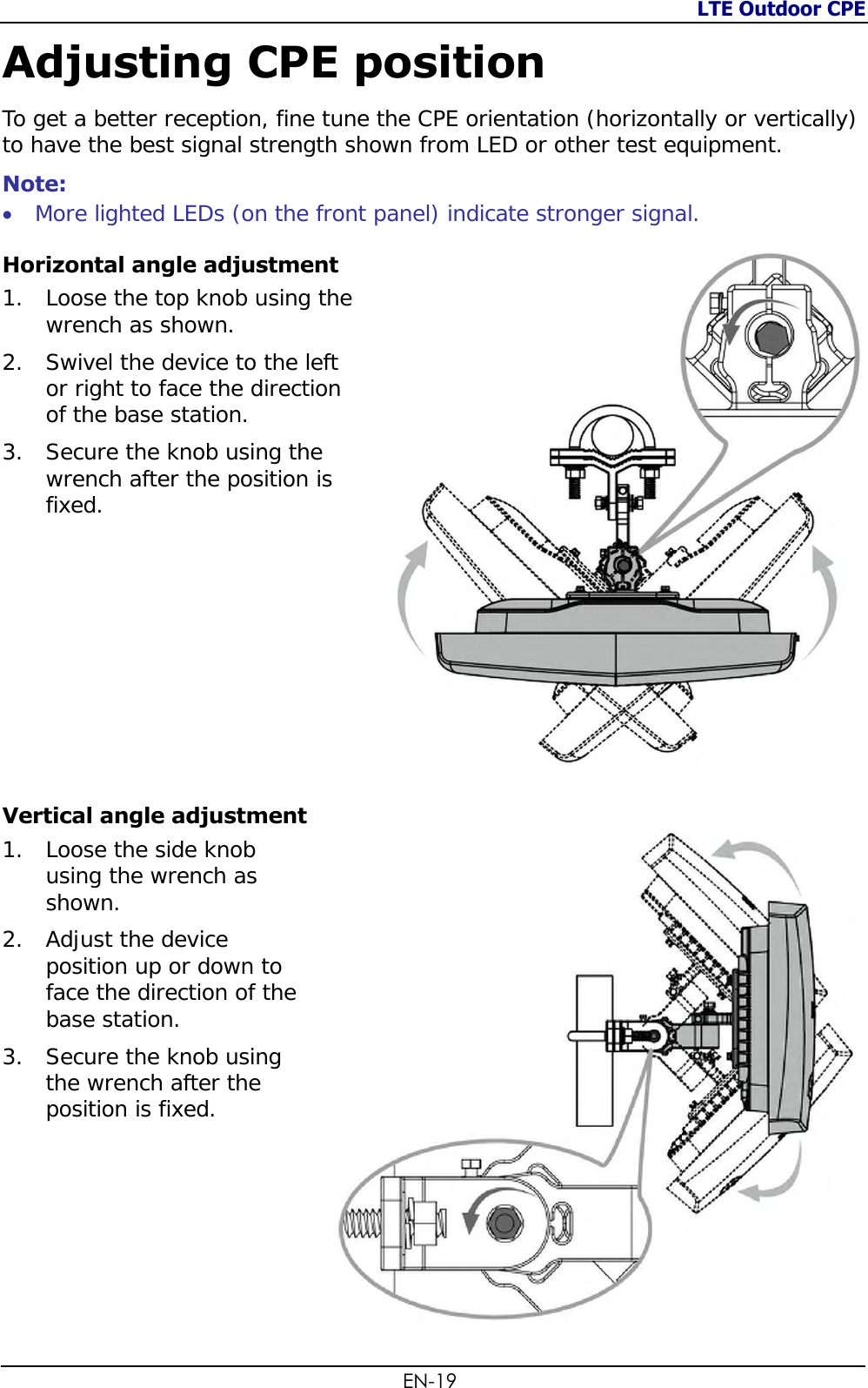 LTE Outdoor CPE  EN-19 Adjusting CPE position To get a better reception, fine tune the CPE orientation (horizontally or vertically) to have the best signal strength shown from LED or other test equipment. Note:   More lighted LEDs (on the front panel) indicate stronger signal. Horizontal angle adjustment 1. Loose the top knob using the wrench as shown. 2. Swivel the device to the left or right to face the direction of the base station. 3. Secure the knob using the wrench after the position is fixed.        Vertical angle adjustment 1. Loose the side knob using the wrench as shown. 2. Adjust the device position up or down to face the direction of the base station. 3. Secure the knob using the wrench after the position is fixed.  