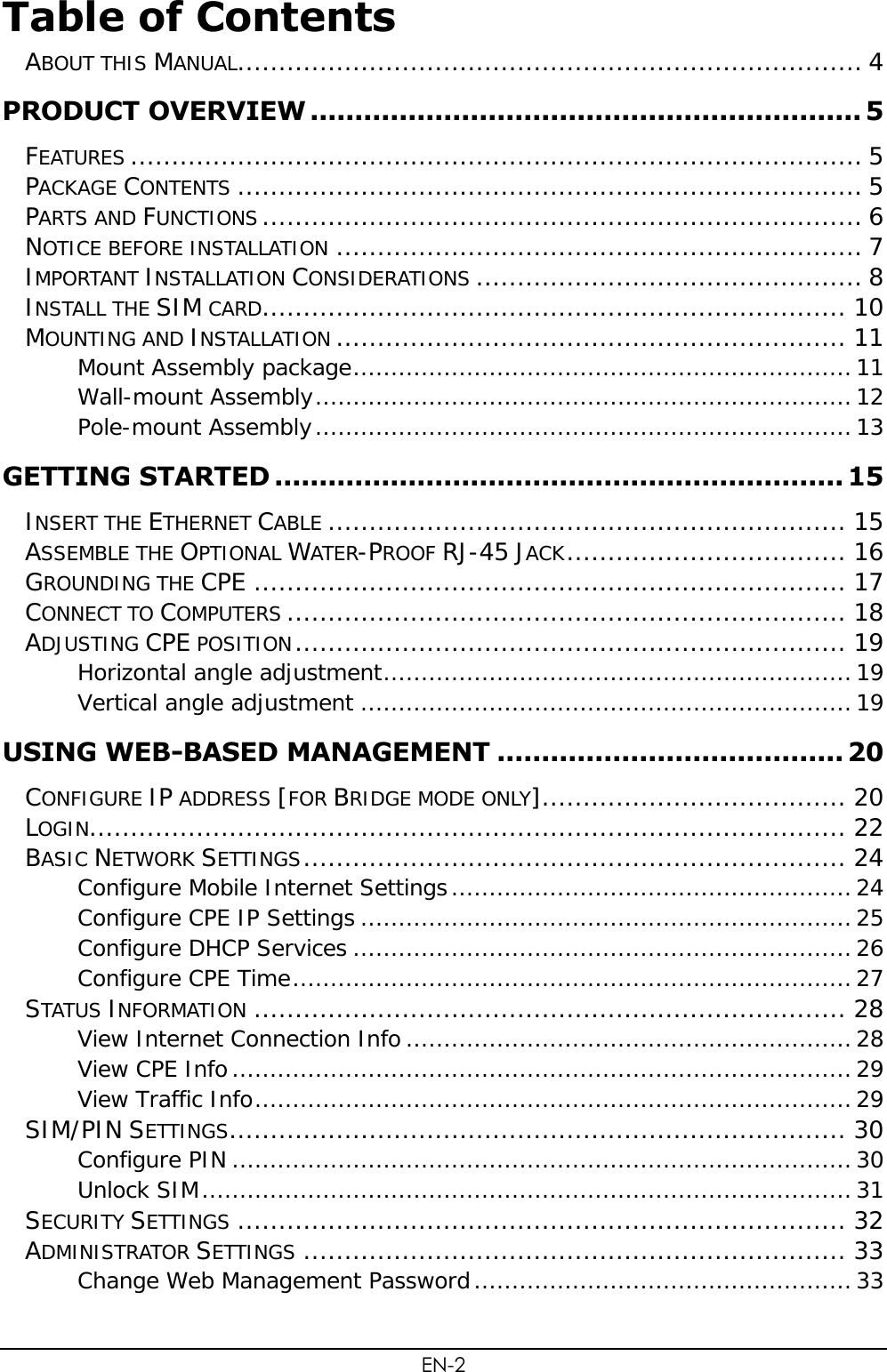 EN-2 Table of Contents  ABOUT THIS MANUAL ............................................................................ 4 PRODUCT OVERVIEW .............................................................. 5 FEATURES ......................................................................................... 5 PACKAGE CONTENTS ............................................................................ 5 PARTS AND FUNCTIONS ......................................................................... 6 NOTICE BEFORE INSTALLATION ................................................................ 7 IMPORTANT INSTALLATION CONSIDERATIONS ............................................... 8 INSTALL THE SIM CARD ....................................................................... 10 MOUNTING AND INSTALLATION .............................................................. 11 Mount Assembly package .................................................................. 11 Wall-mount Assembly ....................................................................... 12 Pole-mount Assembly ....................................................................... 13 GETTING STARTED ................................................................ 15 INSERT THE ETHERNET CABLE ............................................................... 15 ASSEMBLE THE OPTIONAL WATER-PROOF RJ-45 JACK .................................. 16 GROUNDING THE CPE ........................................................................ 17 CONNECT TO COMPUTERS .................................................................... 18 ADJUSTING CPE POSITION ................................................................... 19 Horizontal angle adjustment .............................................................. 19 Vertical angle adjustment ................................................................. 19 USING WEB-BASED MANAGEMENT ....................................... 20 CONFIGURE IP ADDRESS [FOR BRIDGE MODE ONLY] ..................................... 20 LOGIN............................................................................................ 22 BASIC NETWORK SETTINGS .................................................................. 24 Configure Mobile Internet Settings ..................................................... 24 Configure CPE IP Settings ................................................................. 25 Configure DHCP Services .................................................................. 26 Configure CPE Time .......................................................................... 27 STATUS INFORMATION ........................................................................ 28 View Internet Connection Info ........................................................... 28 View CPE Info .................................................................................. 29 View Traffic Info ............................................................................... 29 SIM/PIN SETTINGS ........................................................................... 30 Configure PIN .................................................................................. 30 Unlock SIM ...................................................................................... 31 SECURITY SETTINGS .......................................................................... 32 ADMINISTRATOR SETTINGS .................................................................. 33 Change Web Management Password .................................................. 33 