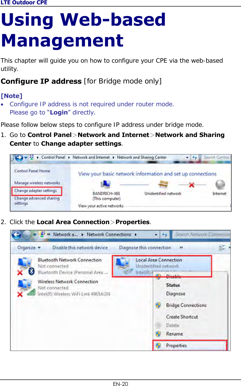 LTE Outdoor CPE EN-20 Using Web-based Management This chapter will guide you on how to configure your CPE via the web-based utility. Configure IP address [for Bridge mode only] [Note]  Configure IP address is not required under router mode.  Please go to “Login” directly.  Please follow below steps to configure IP address under bridge mode. 1. Go to Control Panel＞Network and Internet＞Network and Sharing Center to Change adapter settings.   2. Click the Local Area Connection＞Properties.   