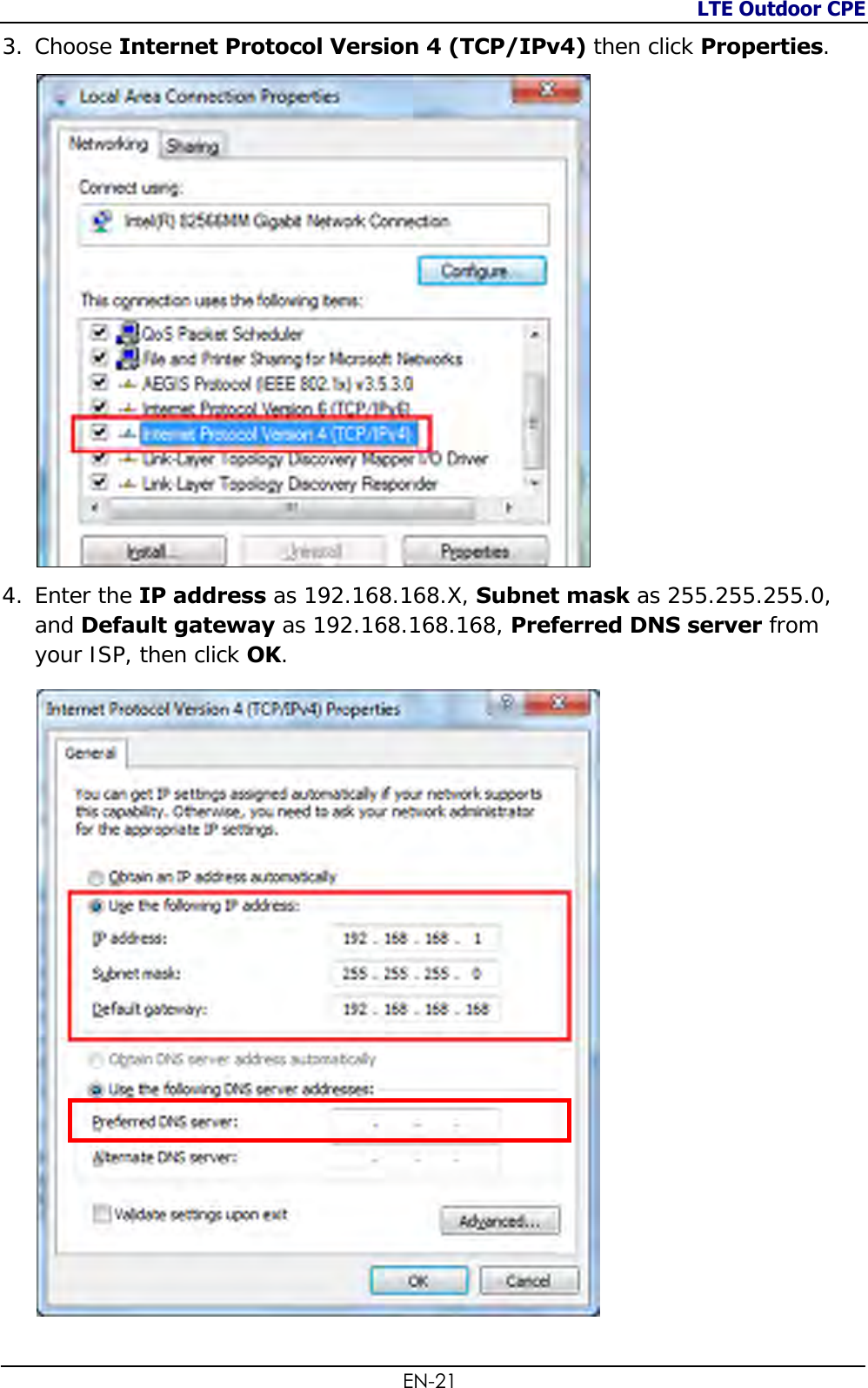 LTE Outdoor CPE  EN-21 3. Choose Internet Protocol Version 4 (TCP/IPv4) then click Properties.   4. Enter the IP address as 192.168.168.X, Subnet mask as 255.255.255.0, and Default gateway as 192.168.168.168, Preferred DNS server from your ISP, then click OK.   