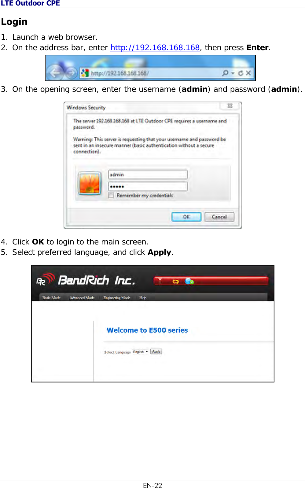 LTE Outdoor CPE EN-22 Login 1. Launch a web browser. 2. On the address bar, enter http://192.168.168.168, then press Enter.  3. On the opening screen, enter the username (admin) and password (admin).   4. Click OK to login to the main screen.  5. Select preferred language, and click Apply.  