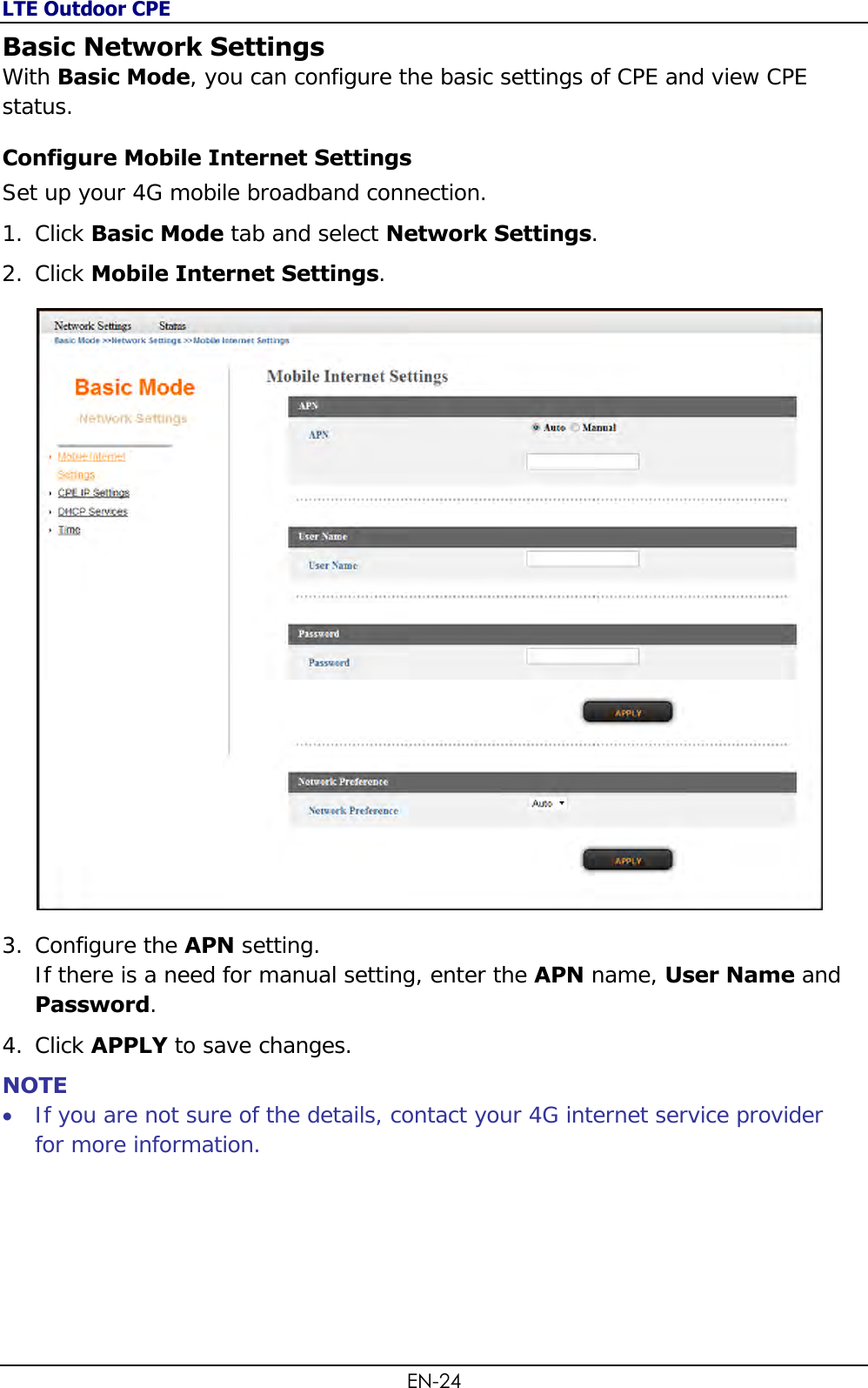 LTE Outdoor CPE EN-24 Basic Network Settings With Basic Mode, you can configure the basic settings of CPE and view CPE status. Configure Mobile Internet Settings Set up your 4G mobile broadband connection. 1. Click Basic Mode tab and select Network Settings. 2. Click Mobile Internet Settings.  3. Configure the APN setting.  If there is a need for manual setting, enter the APN name, User Name and Password. 4. Click APPLY to save changes. NOTE  If you are not sure of the details, contact your 4G internet service provider for more information.   