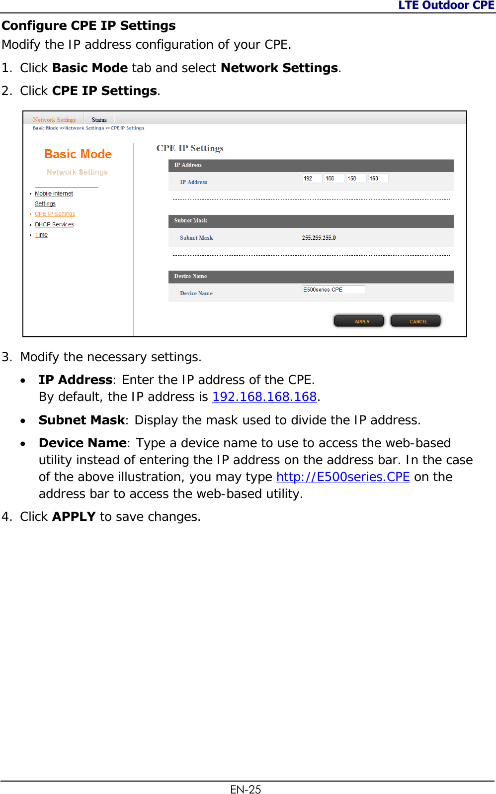 LTE Outdoor CPE  EN-25 Configure CPE IP Settings Modify the IP address configuration of your CPE. 1. Click Basic Mode tab and select Network Settings. 2. Click CPE IP Settings.  3. Modify the necessary settings.  IP Address: Enter the IP address of the CPE.  By default, the IP address is 192.168.168.168.   Subnet Mask: Display the mask used to divide the IP address.  Device Name: Type a device name to use to access the web-based utility instead of entering the IP address on the address bar. In the case of the above illustration, you may type http://E500series.CPE on the address bar to access the web-based utility. 4. Click APPLY to save changes.  