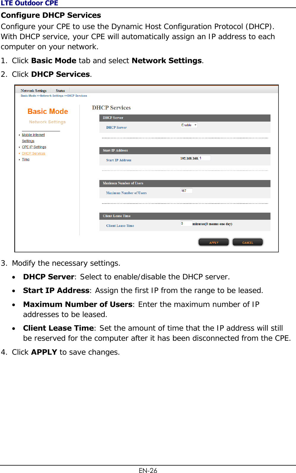 LTE Outdoor CPE EN-26 Configure DHCP Services Configure your CPE to use the Dynamic Host Configuration Protocol (DHCP). With DHCP service, your CPE will automatically assign an IP address to each computer on your network. 1. Click Basic Mode tab and select Network Settings. 2. Click DHCP Services.  3. Modify the necessary settings.  DHCP Server: Select to enable/disable the DHCP server.  Start IP Address: Assign the first IP from the range to be leased.  Maximum Number of Users: Enter the maximum number of IP addresses to be leased.  Client Lease Time: Set the amount of time that the IP address will still be reserved for the computer after it has been disconnected from the CPE. 4. Click APPLY to save changes.  