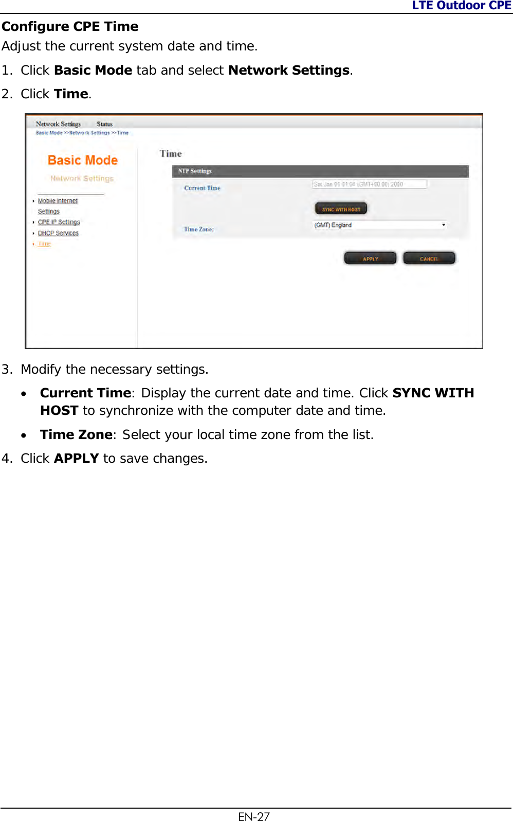 LTE Outdoor CPE  EN-27 Configure CPE Time Adjust the current system date and time. 1. Click Basic Mode tab and select Network Settings. 2. Click Time.  3. Modify the necessary settings.  Current Time: Display the current date and time. Click SYNC WITH HOST to synchronize with the computer date and time.  Time Zone: Select your local time zone from the list. 4. Click APPLY to save changes.   