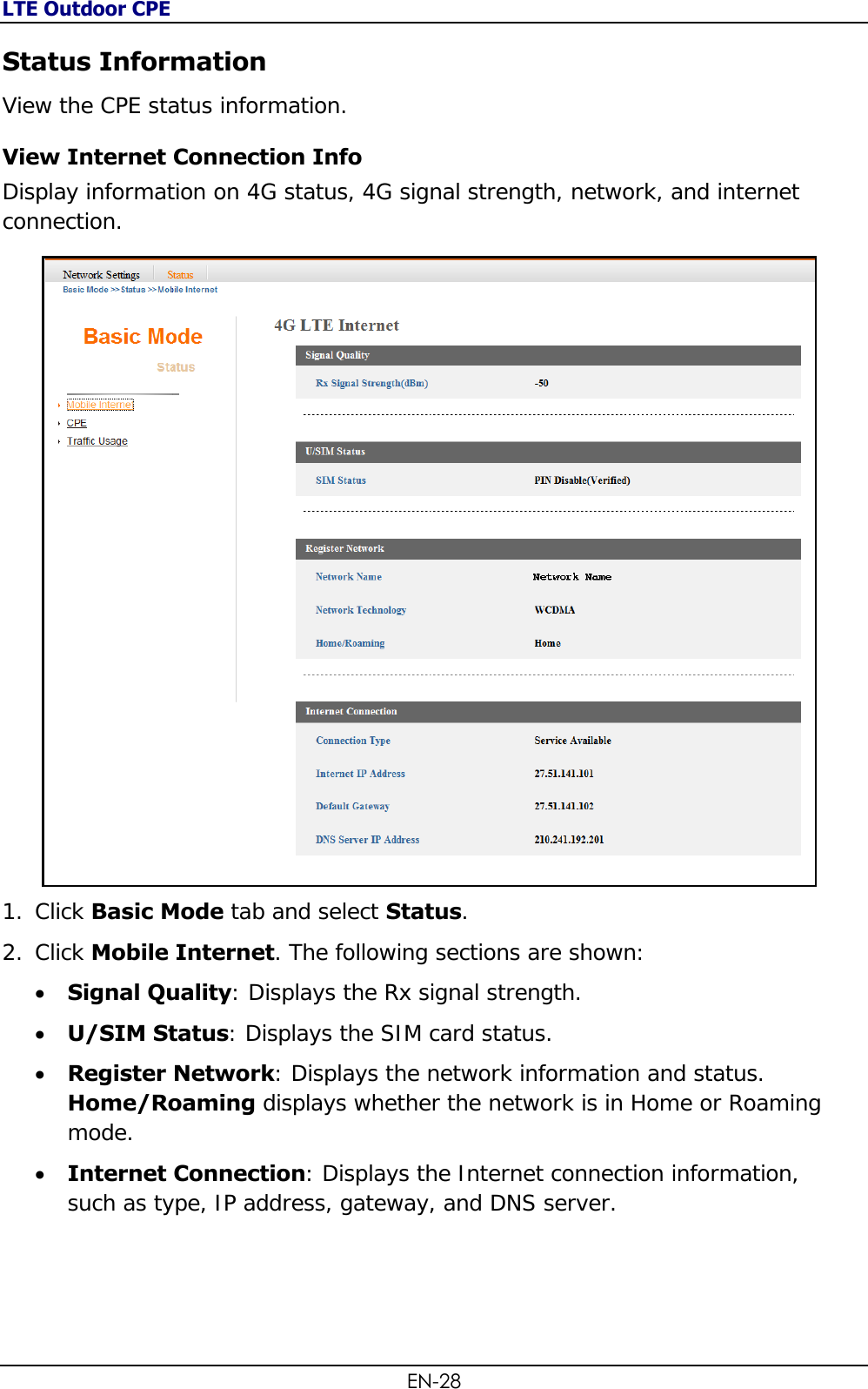 LTE Outdoor CPE EN-28 Status Information View the CPE status information.  View Internet Connection Info  Display information on 4G status, 4G signal strength, network, and internet connection.  1. Click Basic Mode tab and select Status. 2. Click Mobile Internet. The following sections are shown:  Signal Quality: Displays the Rx signal strength.  U/SIM Status: Displays the SIM card status.  Register Network: Displays the network information and status. Home/Roaming displays whether the network is in Home or Roaming mode.  Internet Connection: Displays the Internet connection information, such as type, IP address, gateway, and DNS server.  