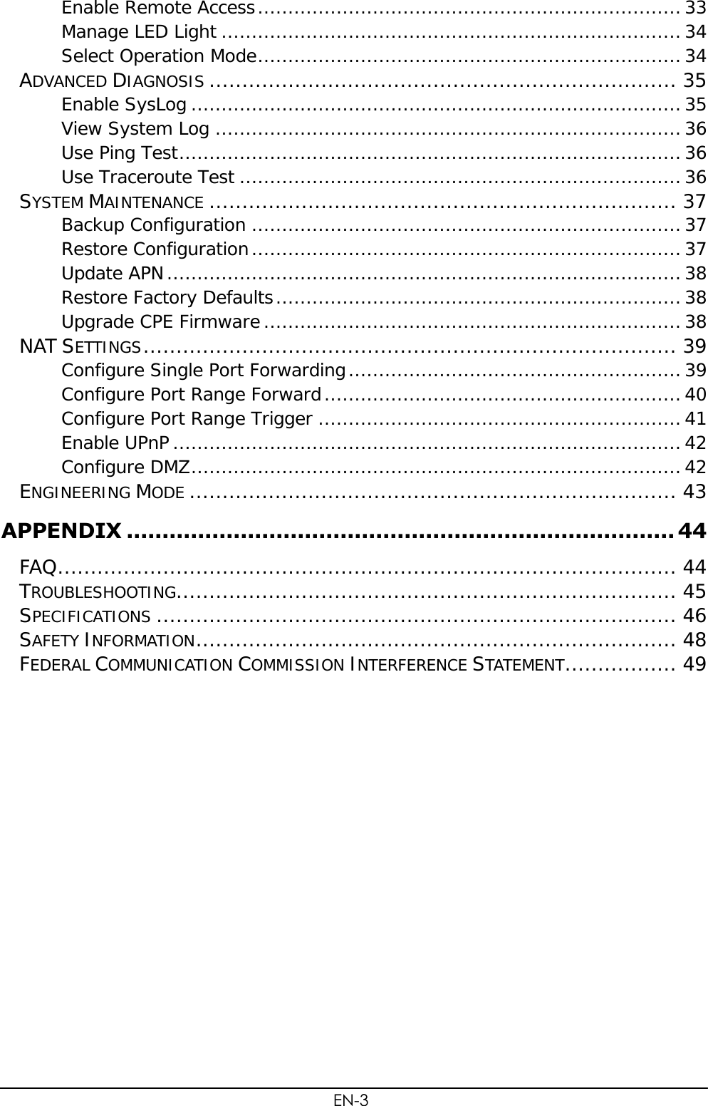  EN-3 Enable Remote Access ...................................................................... 33 Manage LED Light ............................................................................ 34 Select Operation Mode ...................................................................... 34 ADVANCED DIAGNOSIS ....................................................................... 35 Enable SysLog ................................................................................. 35 View System Log ............................................................................. 36 Use Ping Test ................................................................................... 36 Use Traceroute Test ......................................................................... 36 SYSTEM MAINTENANCE ....................................................................... 37 Backup Configuration ....................................................................... 37 Restore Configuration ....................................................................... 37 Update APN ..................................................................................... 38 Restore Factory Defaults ................................................................... 38 Upgrade CPE Firmware ..................................................................... 38 NAT SETTINGS ................................................................................. 39 Configure Single Port Forwarding ....................................................... 39 Configure Port Range Forward ........................................................... 40 Configure Port Range Trigger ............................................................ 41 Enable UPnP .................................................................................... 42 Configure DMZ ................................................................................. 42 ENGINEERING MODE .......................................................................... 43 APPENDIX ............................................................................. 44 FAQ .............................................................................................. 44 TROUBLESHOOTING............................................................................ 45 SPECIFICATIONS ............................................................................... 46 SAFETY INFORMATION ......................................................................... 48 FEDERAL COMMUNICATION COMMISSION INTERFERENCE STATEMENT ................. 49 