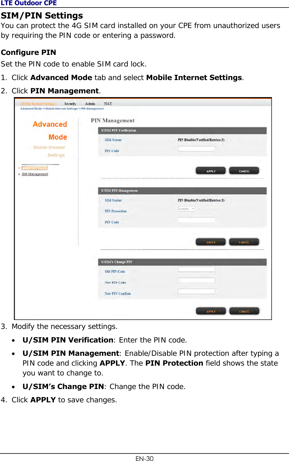 LTE Outdoor CPE EN-30 SIM/PIN Settings You can protect the 4G SIM card installed on your CPE from unauthorized users by requiring the PIN code or entering a password. Configure PIN Set the PIN code to enable SIM card lock. 1. Click Advanced Mode tab and select Mobile Internet Settings. 2. Click PIN Management.  3. Modify the necessary settings.  U/SIM PIN Verification: Enter the PIN code.  U/SIM PIN Management: Enable/Disable PIN protection after typing a PIN code and clicking APPLY. The PIN Protection field shows the state you want to change to.  U/SIM’s Change PIN: Change the PIN code. 4. Click APPLY to save changes. 