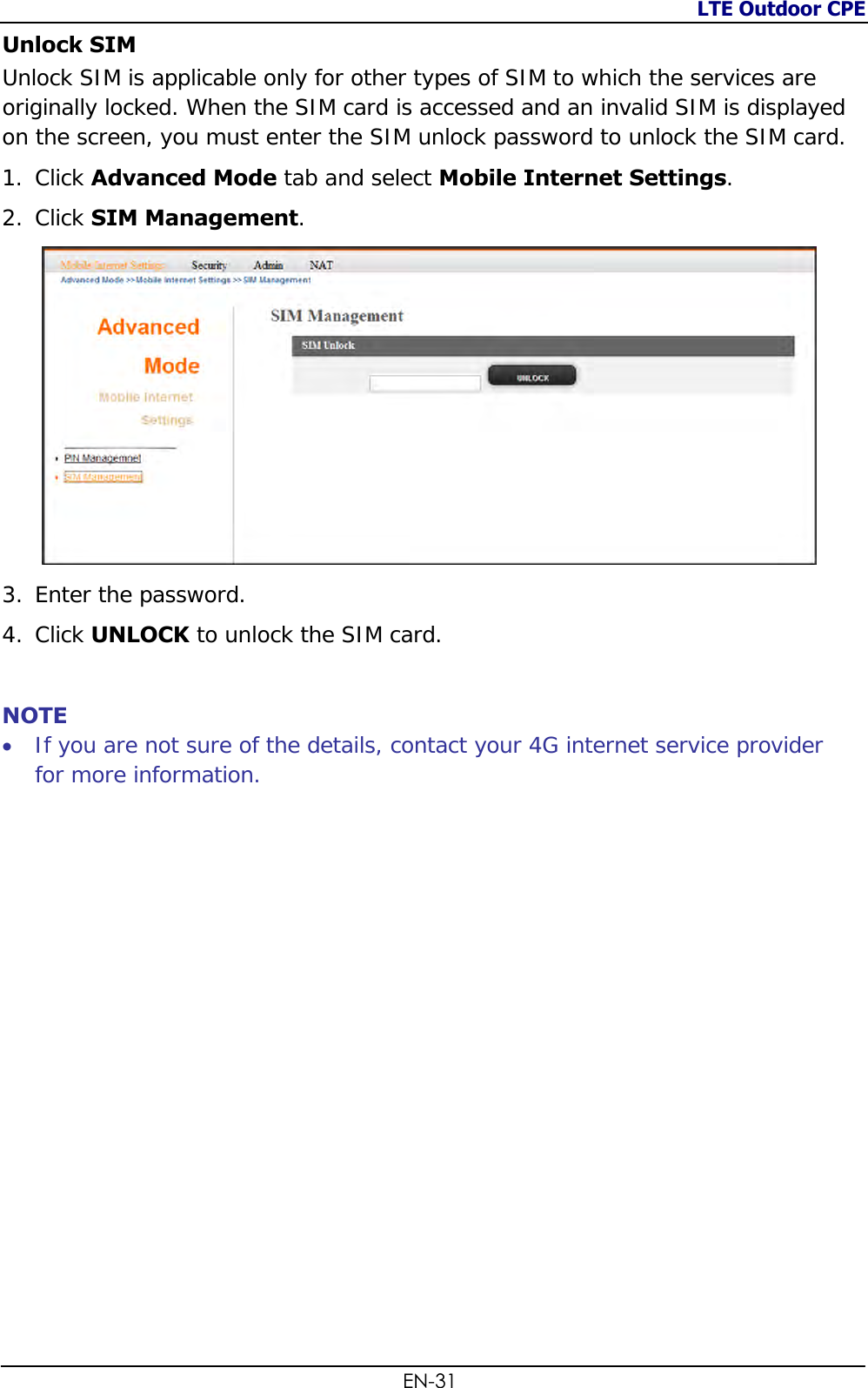 LTE Outdoor CPE  EN-31 Unlock SIM  Unlock SIM is applicable only for other types of SIM to which the services are originally locked. When the SIM card is accessed and an invalid SIM is displayed on the screen, you must enter the SIM unlock password to unlock the SIM card. 1. Click Advanced Mode tab and select Mobile Internet Settings. 2. Click SIM Management.  3. Enter the password. 4. Click UNLOCK to unlock the SIM card.  NOTE  If you are not sure of the details, contact your 4G internet service provider for more information.     