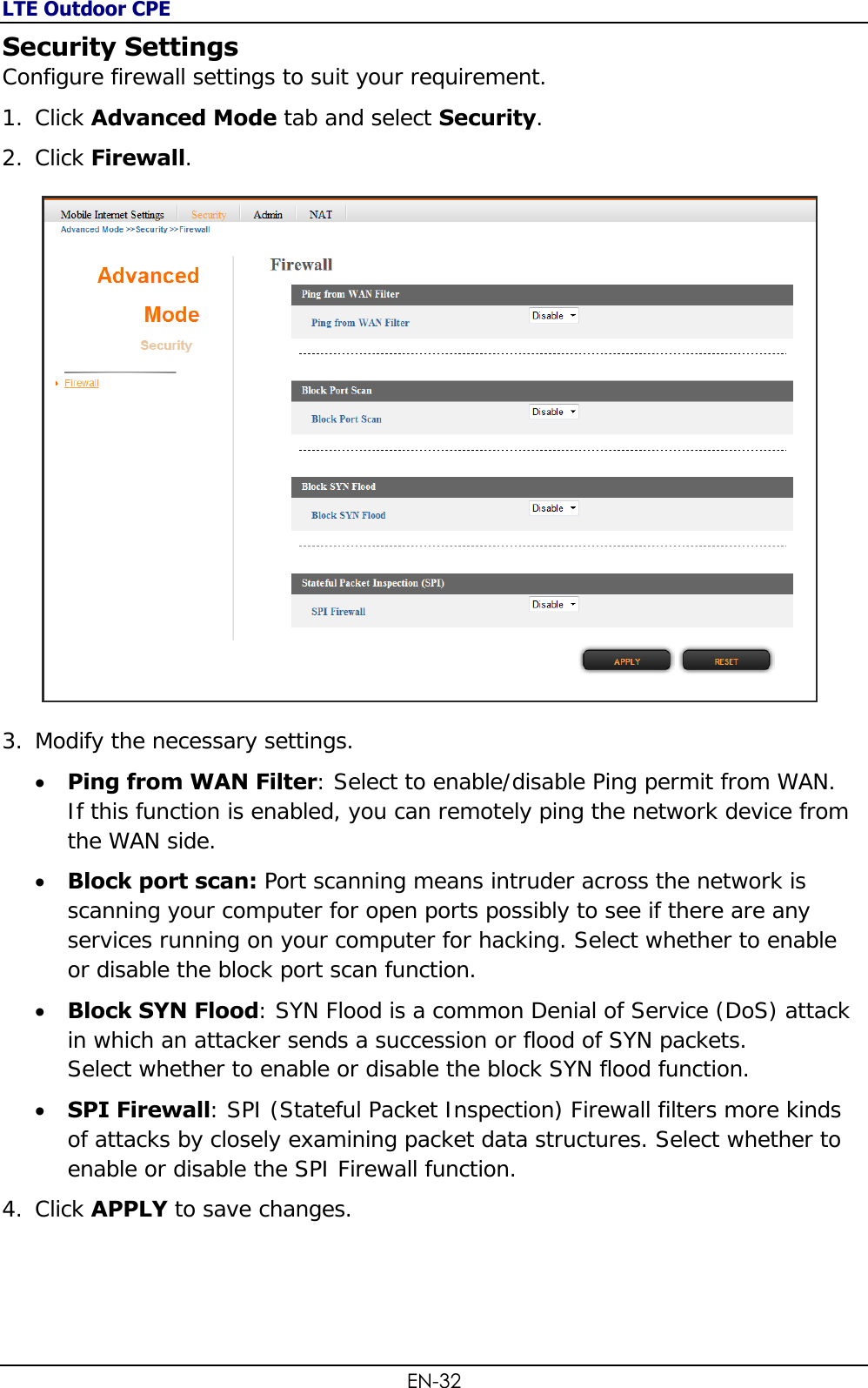 LTE Outdoor CPE EN-32 Security Settings Configure firewall settings to suit your requirement.  1. Click Advanced Mode tab and select Security. 2. Click Firewall.   3. Modify the necessary settings.  Ping from WAN Filter: Select to enable/disable Ping permit from WAN. If this function is enabled, you can remotely ping the network device from the WAN side.  Block port scan: Port scanning means intruder across the network is scanning your computer for open ports possibly to see if there are any services running on your computer for hacking. Select whether to enable or disable the block port scan function.  Block SYN Flood: SYN Flood is a common Denial of Service (DoS) attack in which an attacker sends a succession or flood of SYN packets.  Select whether to enable or disable the block SYN flood function.  SPI Firewall: SPI (Stateful Packet Inspection) Firewall filters more kinds of attacks by closely examining packet data structures. Select whether to enable or disable the SPI Firewall function. 4. Click APPLY to save changes. 