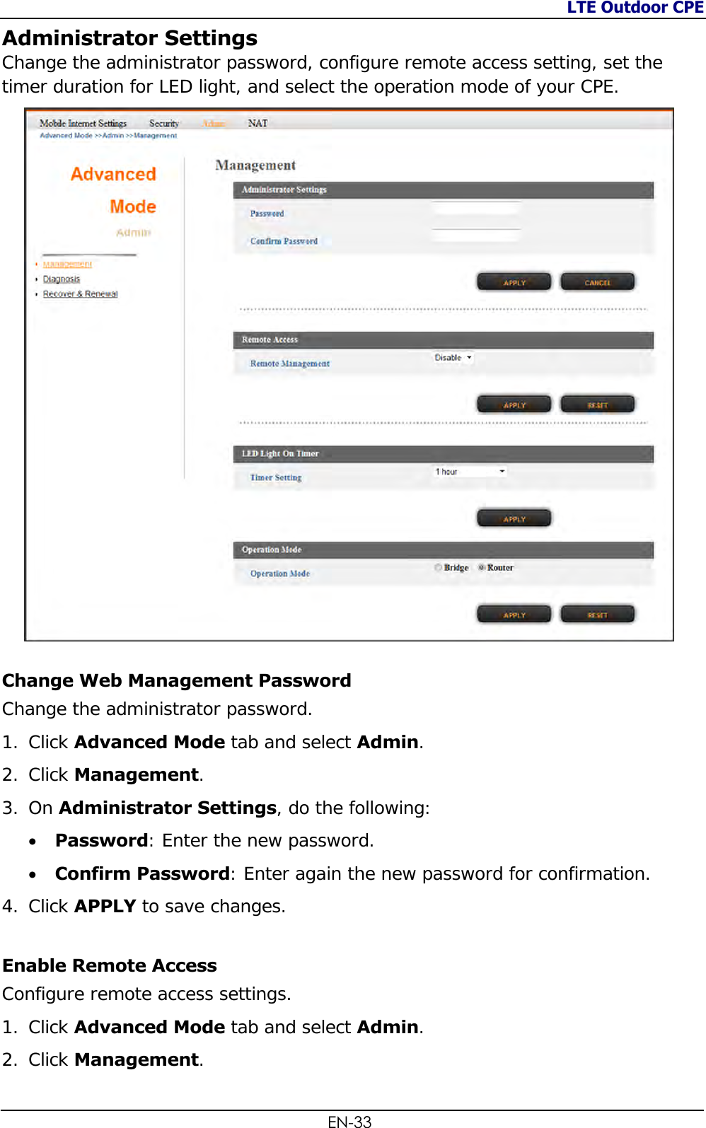 LTE Outdoor CPE  EN-33 Administrator Settings Change the administrator password, configure remote access setting, set the timer duration for LED light, and select the operation mode of your CPE.  Change Web Management Password Change the administrator password. 1. Click Advanced Mode tab and select Admin. 2. Click Management.  3. On Administrator Settings, do the following:  Password: Enter the new password.  Confirm Password: Enter again the new password for confirmation. 4. Click APPLY to save changes. Enable Remote Access Configure remote access settings. 1. Click Advanced Mode tab and select Admin. 2. Click Management.  