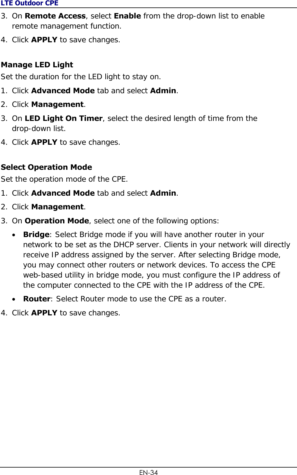 LTE Outdoor CPE EN-34 3. On Remote Access, select Enable from the drop-down list to enable remote management function. 4. Click APPLY to save changes. Manage LED Light Set the duration for the LED light to stay on. 1. Click Advanced Mode tab and select Admin. 2. Click Management.  3. On LED Light On Timer, select the desired length of time from the  drop-down list. 4. Click APPLY to save changes. Select Operation Mode Set the operation mode of the CPE. 1. Click Advanced Mode tab and select Admin. 2. Click Management.  3. On Operation Mode, select one of the following options:  Bridge: Select Bridge mode if you will have another router in your network to be set as the DHCP server. Clients in your network will directly receive IP address assigned by the server. After selecting Bridge mode, you may connect other routers or network devices. To access the CPE web-based utility in bridge mode, you must configure the IP address of the computer connected to the CPE with the IP address of the CPE.  Router: Select Router mode to use the CPE as a router.  4. Click APPLY to save changes.  