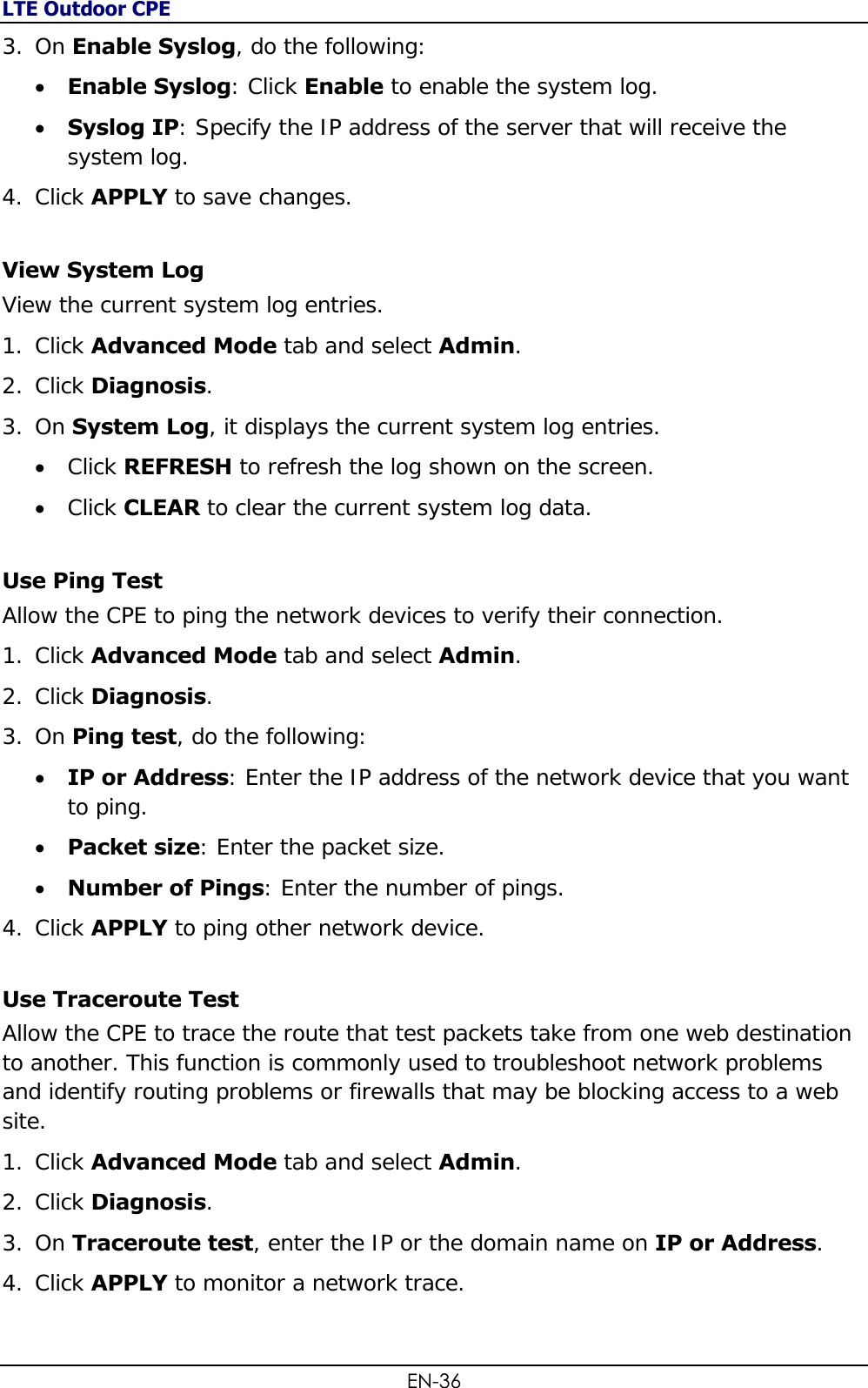 LTE Outdoor CPE EN-36 3. On Enable Syslog, do the following:  Enable Syslog: Click Enable to enable the system log.  Syslog IP: Specify the IP address of the server that will receive the system log. 4. Click APPLY to save changes. View System Log View the current system log entries. 1. Click Advanced Mode tab and select Admin. 2. Click Diagnosis.  3. On System Log, it displays the current system log entries.   Click REFRESH to refresh the log shown on the screen.  Click CLEAR to clear the current system log data. Use Ping Test Allow the CPE to ping the network devices to verify their connection. 1. Click Advanced Mode tab and select Admin. 2. Click Diagnosis.  3. On Ping test, do the following:   IP or Address: Enter the IP address of the network device that you want to ping.  Packet size: Enter the packet size.  Number of Pings: Enter the number of pings. 4. Click APPLY to ping other network device. Use Traceroute Test Allow the CPE to trace the route that test packets take from one web destination to another. This function is commonly used to troubleshoot network problems and identify routing problems or firewalls that may be blocking access to a web site. 1. Click Advanced Mode tab and select Admin. 2. Click Diagnosis.  3. On Traceroute test, enter the IP or the domain name on IP or Address. 4. Click APPLY to monitor a network trace.  