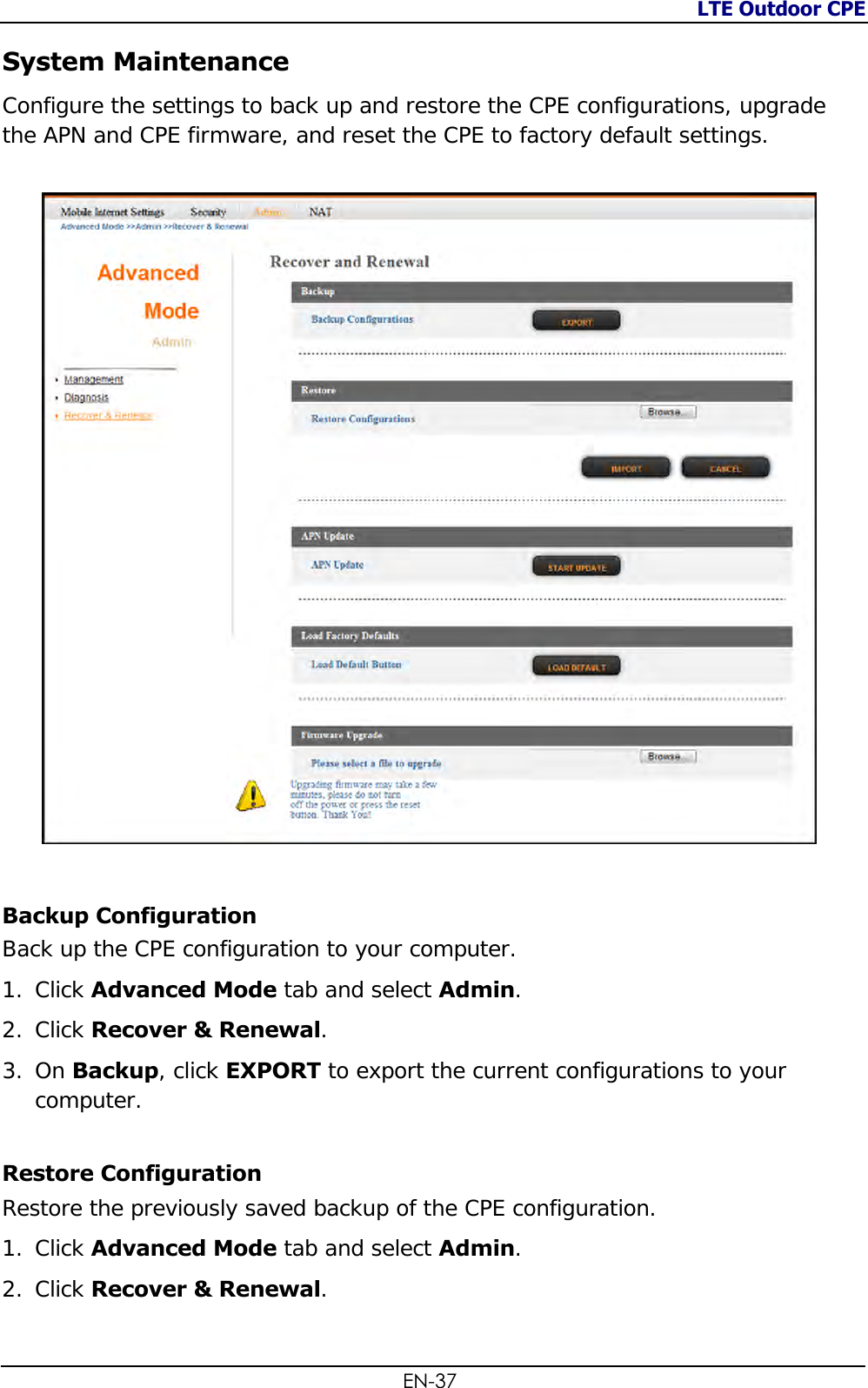 LTE Outdoor CPE  EN-37 System Maintenance Configure the settings to back up and restore the CPE configurations, upgrade the APN and CPE firmware, and reset the CPE to factory default settings.    Backup Configuration Back up the CPE configuration to your computer. 1. Click Advanced Mode tab and select Admin. 2. Click Recover &amp; Renewal.  3. On Backup, click EXPORT to export the current configurations to your computer. Restore Configuration  Restore the previously saved backup of the CPE configuration. 1. Click Advanced Mode tab and select Admin. 2. Click Recover &amp; Renewal.  