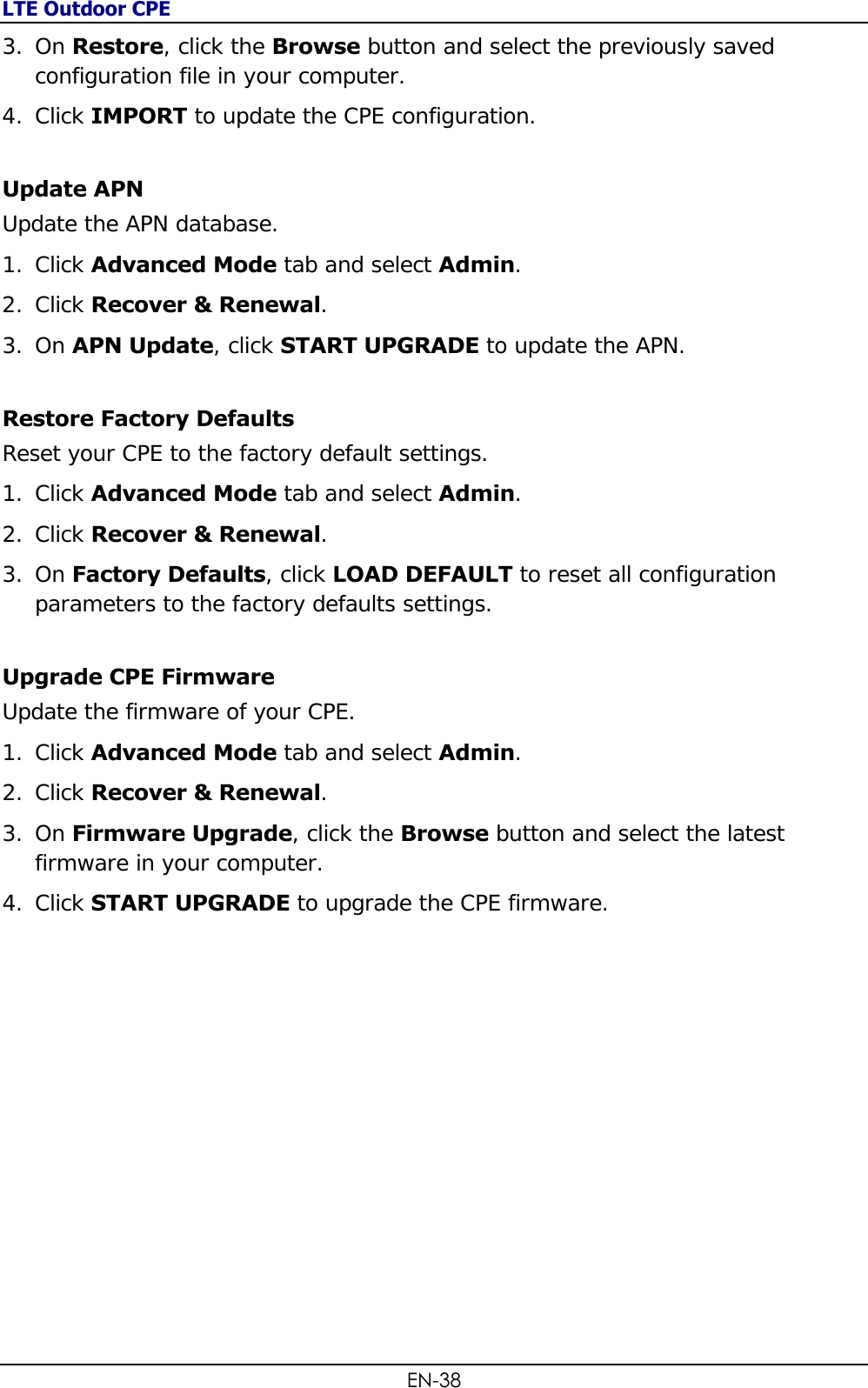 LTE Outdoor CPE EN-38 3. On Restore, click the Browse button and select the previously saved configuration file in your computer. 4. Click IMPORT to update the CPE configuration. Update APN Update the APN database. 1. Click Advanced Mode tab and select Admin. 2. Click Recover &amp; Renewal.  3. On APN Update, click START UPGRADE to update the APN. Restore Factory Defaults  Reset your CPE to the factory default settings. 1. Click Advanced Mode tab and select Admin. 2. Click Recover &amp; Renewal.  3. On Factory Defaults, click LOAD DEFAULT to reset all configuration parameters to the factory defaults settings. Upgrade CPE Firmware Update the firmware of your CPE. 1. Click Advanced Mode tab and select Admin. 2. Click Recover &amp; Renewal.  3. On Firmware Upgrade, click the Browse button and select the latest firmware in your computer. 4. Click START UPGRADE to upgrade the CPE firmware. 