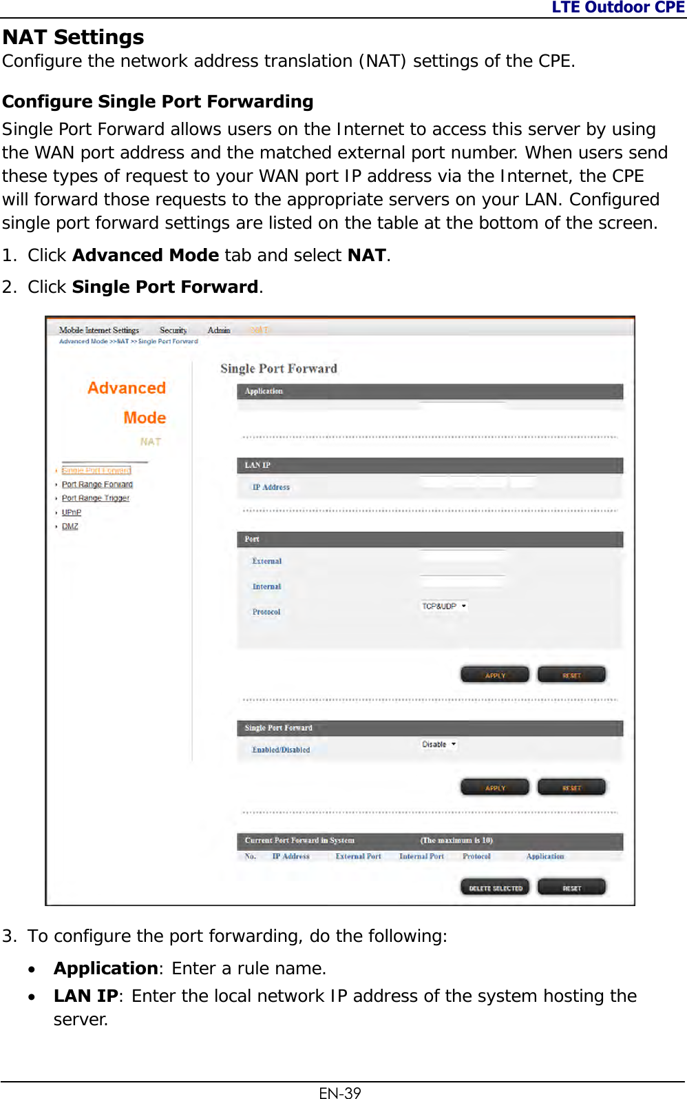 LTE Outdoor CPE  EN-39 NAT Settings Configure the network address translation (NAT) settings of the CPE. Configure Single Port Forwarding Single Port Forward allows users on the Internet to access this server by using the WAN port address and the matched external port number. When users send these types of request to your WAN port IP address via the Internet, the CPE will forward those requests to the appropriate servers on your LAN. Configured single port forward settings are listed on the table at the bottom of the screen. 1. Click Advanced Mode tab and select NAT. 2. Click Single Port Forward.   3. To configure the port forwarding, do the following:   Application: Enter a rule name.  LAN IP: Enter the local network IP address of the system hosting the server. 