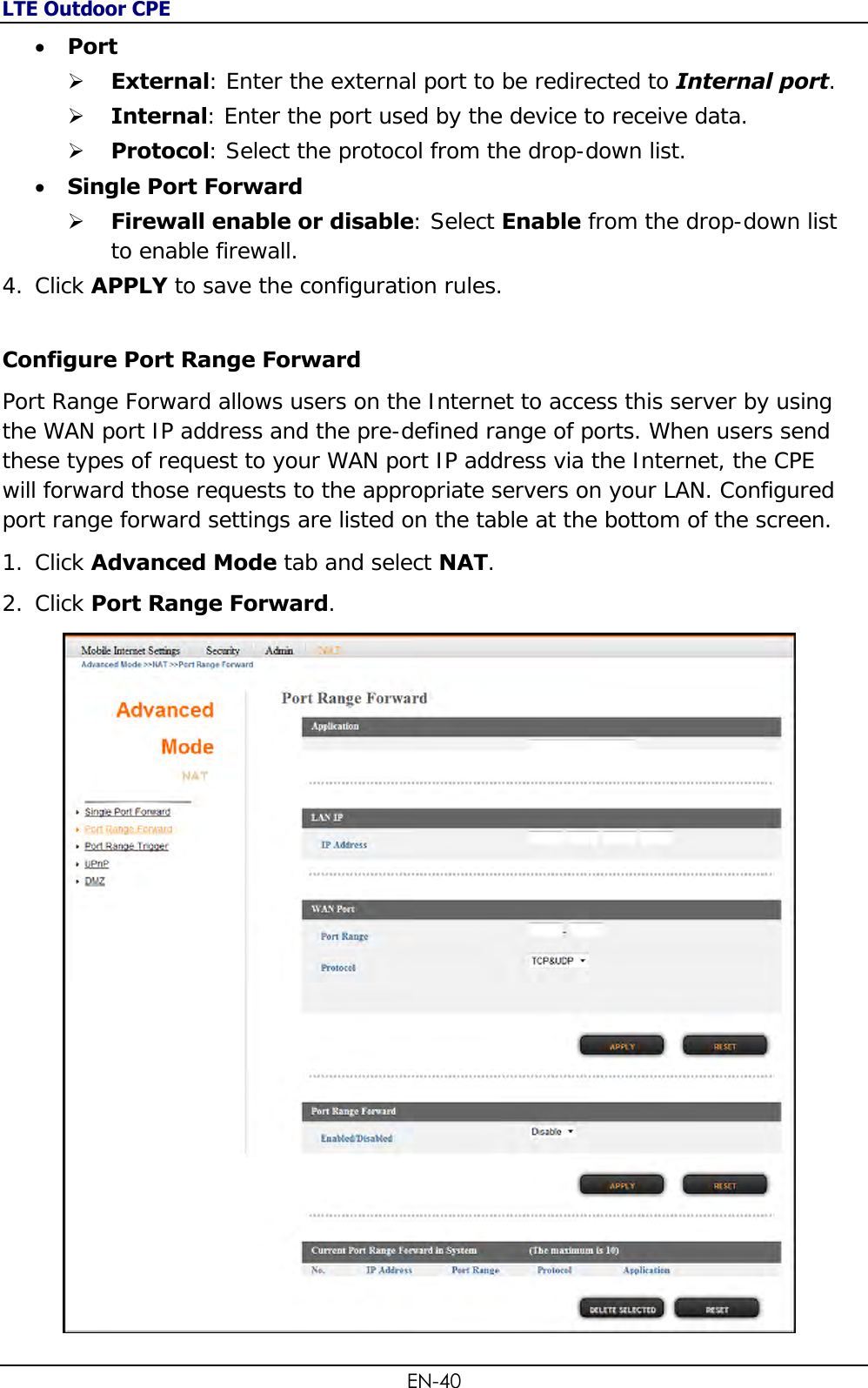 LTE Outdoor CPE EN-40  Port   External: Enter the external port to be redirected to Internal port.   Internal: Enter the port used by the device to receive data.  Protocol: Select the protocol from the drop-down list.  Single Port Forward   Firewall enable or disable: Select Enable from the drop-down list to enable firewall. 4. Click APPLY to save the configuration rules.  Configure Port Range Forward  Port Range Forward allows users on the Internet to access this server by using the WAN port IP address and the pre-defined range of ports. When users send these types of request to your WAN port IP address via the Internet, the CPE will forward those requests to the appropriate servers on your LAN. Configured port range forward settings are listed on the table at the bottom of the screen. 1. Click Advanced Mode tab and select NAT. 2. Click Port Range Forward.   