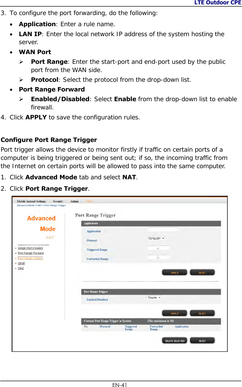 LTE Outdoor CPE  EN-41 3. To configure the port forwarding, do the following:   Application: Enter a rule name.  LAN IP: Enter the local network IP address of the system hosting the server.  WAN Port   Port Range: Enter the start-port and end-port used by the public port from the WAN side.   Protocol: Select the protocol from the drop-down list.  Port Range Forward  Enabled/Disabled: Select Enable from the drop-down list to enable firewall.  4. Click APPLY to save the configuration rules.  Configure Port Range Trigger  Port trigger allows the device to monitor firstly if traffic on certain ports of a computer is being triggered or being sent out; if so, the incoming traffic from the Internet on certain ports will be allowed to pass into the same computer. 1. Click Advanced Mode tab and select NAT. 2. Click Port Range Trigger.   